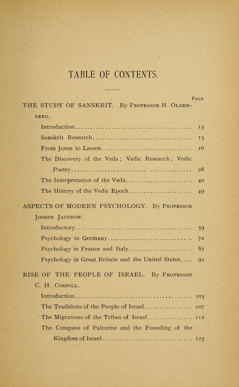 TABLE OF CONTENTS. Page THE STUDY OF SANSKRIT. By Professor H. Olden- berg. Introduction 13 Sanskrit Research 15 From Jones to Lassen 16 The Discovery of the Veda ; Vedic Research ; Vedic Poetry 28 The Interpretation of the Veda 40 The History of the Vedic Epoch 49 ASPECTS OF MODERN PSYCHOLOGY. By Professor Joseph Jastrow. Introductory 59 Psychology in Germany 72 Psychology in France and Italy 82 Psychology in Great Britain and the United States. ... 92 RISE OF THE PEOPLE OF ISRAEL. By Professor C. H. Cornill. Introduction 103 The Traditions of the People of Israel 107 . The Migrations of the Tribes of Israel 112 The Conquest of Palestine and the Founding of the Kingdom of Israel 125