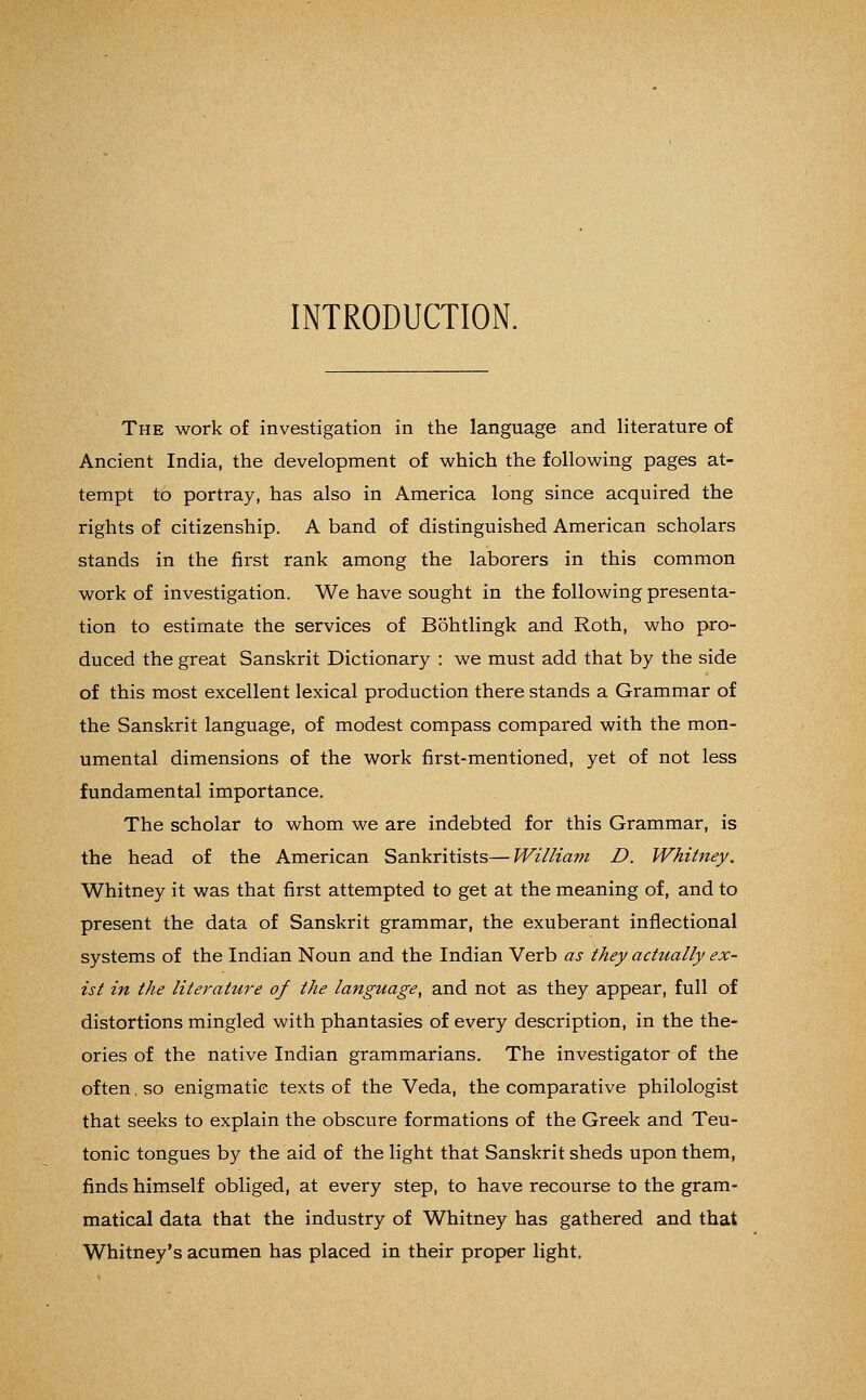 INTRODUCTION. The work of investigation in the language and literature of Ancient India, the development of which the following pages at- tempt to portray, has also in America long since acquired the rights of citizenship. A band of distinguished American scholars stands in the first rank among the laborers in this common work of investigation. We have sought in the following presenta- tion to estimate the services of Bohtlingk and Roth, who pro- duced the great Sanskrit Dictionary : we must add that by the side of this most excellent lexical production there stands a Grammar of the Sanskrit language, of modest compass compared with the mon- umental dimensions of the work first-mentioned, yet of not less fundamental importance. The scholar to whom we are indebted for this Grammar, is the head of the American Sankritists—William D. Whitney. Whitney it was that first attempted to get at the meaning of, and to present the data of Sanskrit grammar, the exuberant inflectional systems of the Indian Noun and the Indian Verb as they actually ex- ist in the literature of the language, and not as they appear, full of distortions mingled with phantasies of every description, in the the- ories of the native Indian grammarians. The investigator of the often, so enigmatic texts of the Veda, the comparative philologist that seeks to explain the obscure formations of the Greek and Teu- tonic tongues by the aid of the light that Sanskrit sheds upon them, finds himself obliged, at every step, to have recourse to the gram- matical data that the industry of Whitney has gathered and that Whitney's acumen has placed in their proper light.