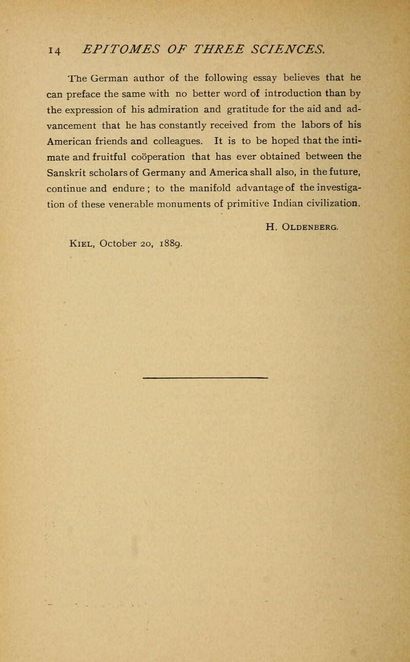 The German author of the following essay believes that he can preface the same with no better word of introduction than by the expression of his admiration and gratitude for the aid and ad- vancement that he has constantly received from the labors of his American friends and colleagues. It is to be hoped that the inti- mate and fruitful cooperation that has ever obtained between the Sanskrit scholars of Germany and America shall also, in the future, continue and endure ; to the manifold advantage of the investiga- tion of these venerable monuments of primitive Indian civilization. H. Oldenberg. Kiel, October 20, 1889.