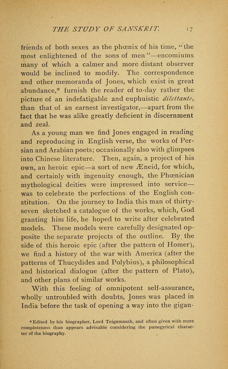 friends of both sexes as the phoenix of his time,  the most enhghtened of the sons of men—encomiums many of which a calmer and more distant observer would be inclined to modify. The correspondence and other memoranda of Jones, which exist in great abundance,* furnish the reader of to-day rather the picture of an indefatigable and euphuistic dilettante, than that of an earnest investigator,—apart from the fact that he was alike greatly deficient in discernment and zeal. As a young man we find Jones engaged in reading and reproducing in English verse, the works of Per- sian and Arabian poets; occasionally also with glimpses into Chinese literature. Then, again, a project of his own, an heroic epic—a sort of new ^neid, for which, and certainly with ingenuity enough, the Phoenician mythological deities were impressed into service— was to celebrate the perfections of the English con- stitution. On the journey to India this man of thirty- seven sketched a catalogue of the works, which, God granting him life, he hoped to write after celebrated models. These models were carefully designated op- posite the separate projects of the outline. By the side of this heroic epic (after the pattern of Homer), we find a history of the war with America (after the patterns of Thucydides and Polybius), a philosophical and historical dialogue (after the pattern of Plato), and other plans of similar works. With this feeling of omnipotent self-assurance, wholly untroubled with doubts, Jones was placed in India before the task of opening a way into the gigan- * Edited by his biographer, Lord Teignmouth, and often given with more completeness than appears advisable considering the panegyrical charac- ter of the biography.