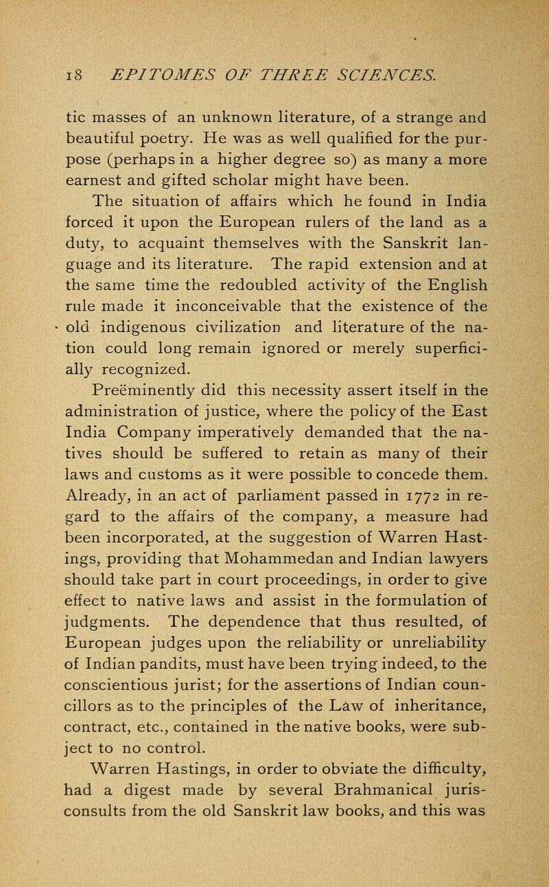 tic masses of an unknown literature, of a strange and beautiful poetry. He was as well qualified for the pur- pose (perhaps in a higher degree so) as many a more earnest and gifted scholar might have been. The situation of affairs which he found in India forced it upon the European rulers of the land as a duty, to acquaint themselves with the Sanskrit lan- guage and its literature. The rapid extension and at the same time the redoubled activity of the English rule made it inconceivable that the existence of the old indigenous civilization and literature of the na- tion could long remain ignored or merely superfici- ally recognized. Preeminently did this necessity assert itself in the administration of justice, where the policy of the East India Company imperatively demanded that the na- tives should be suffered to retain as many of their laws and customs as it were possible to concede them. Already, in an act of parliament passed in 1772 in re- gard to the affairs of the company, a measure had been incorporated, at the suggestion of Warren Hast- ings, providing that Mohammedan and Indian lawyers should take part in court proceedings, in order to give effect to native laws and assist in the formulation of judgments. The dependence that thus resulted, of European judges upon the reliability or unreliability of Indian pandits, must have been trying indeed, to the conscientious jurist; for the assertions of Indian coun- cillors as to the principles of the Law of inheritance, contract, etc., contained in the native books, were sub- ject to no control. Warren Hastings, in order to obviate the difficulty, had a digest made by several Brahmanical juris- consults from the old Sanskrit law books, and this was