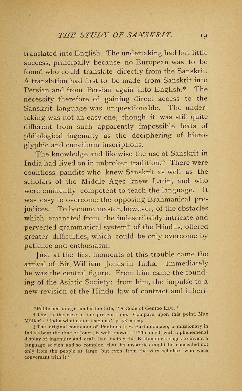 translated into English. The undertaking had but little success, principally because no European was to be found who could translate directly from the Sanskrit. A translation had first to be made from Sanskrit into Persian and from Persian again into English.* The necessity therefore of gaining direct access to the Sanskrit language was unquestionable. The under- taking was not an easy one, though it was still quite different from such apparently impossible feats of philological ingenuity as the deciphering of hiero- glyphic and cuneiform inscriptions. The knowledge and likewise the use of Sanskrit in India had lived on in unbroken tradition.-f There were countless pandits who knew Sanskrit as well as the scholars of the Middle Ages knew Latin, and who were eminently competent to teach the language. It was easy to overcome the opposing Brahmanical pre- judices. To become master^ however, of the obstacles which emanated from the indescribably intricate and perverted grammatical systemj of the Hindus, offered greater difficulties, which could be only overcome by patience and enthusiasm. Just at the first moments of this trouble came the arrival of Sir, William Jones in India. Immediately he was the central figure. From him came the found- ing of the Asiatic Society; from him, the impulse to a new revision of the Hindu law of contract and inheri- * Published in 1776, under the title, A Code of Gentoo Law. t This is the case at the present time. Compare, upon this point. Max Miiller's  India what can it teach us  p. 78 et seq. JThe original complaint of Paulinus a S. Bartholomaeo, a missionary in India about the time of Jones, is well known.—The devil, with a phenomenal display of ingenuity and craft, had incited the Brahmanical sages to invent a language so rich and so complex, that its mysteries might be concealed not only from the people at large, but even from the very scholars who were conversant with it.