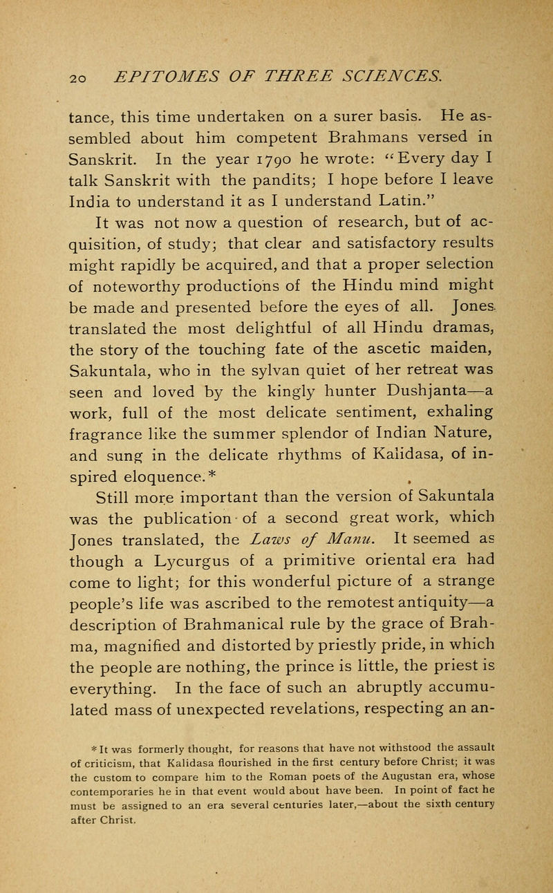 tance, this time undertaken on a surer basis. He as- sembled about him competent Brahmans versed in Sanskrit. In the year 1790 he wrote: Every day I talk Sanskrit with the pandits; I hope before I leave India to understand it as I understand Latin. It was not now a question of research, but of ac- quisition, of study; that clear and satisfactory results might rapidly be acquired, and that a proper selection of noteworthy productions of the Hindu mind might be made and presented before the eyes of all. Jones, translated the most delightful of all Hindu dramas, the story of the touching fate of the ascetic maiden, Sakuntala, who in the sylvan quiet of her retreat was seen and loved by the kingly hunter Dushjanta—a work, full of the most delicate sentiment, exhaling fragrance like the summer splendor of Indian Nature, and sung in the delicate rhythms of Kalidasa, of in- spired eloquence.* Still more important than the version of Sakuntala was the publication-of a second great work, which Jones translated, the laws of Manu. It seemed as though a Lycurgus of a primitive oriental era had come to light; for this wonderful picture of a strange people's life was ascribed to the remotest antiquity—a description of Brahmanical rule by the grace of Brah- ma, magnified and distorted by priestly pride, in which the people are nothing, the prince is little, the priest is everything. In the face of such an abruptly accumu- lated mass of unexpected revelations, respecting an an- * It was formerly thought, for reasons that have not withstood the assault of criticism, that Kalidasa flourished in the first century before Christ; it was the custom to compare him to the Roman poets of the Augustan era, whose contemporaries he in that event would about have been. In point of fact he must be assigned to an era several centuries later,—about the sixth century after Christ.