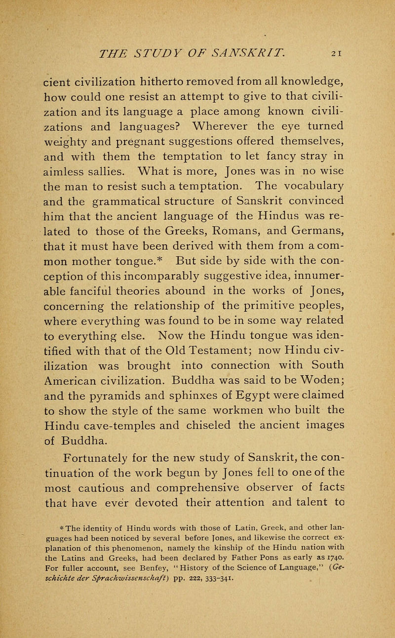cient civilization hitherto removed from all knowledge, how could one resist an attempt to give to that civili- zation and its language a place among known civili- zations and languages? Wherever the eye turned weighty and pregnant suggestions offered themselves, and with them the temptation to let fancy stray in aimless sallies. What is more, Jones was in no wise the man to resist such a temptation. The vocabulary and the grammatical structure of Sanskrit convinced him that the ancient language of the Hindus was re- lated to those of the Greeks, Romans, and Germans, that it must have been derived with them from a com- mon mother tongue.* But side by side with the con- ception of this incomparably suggestive idea, innumer- able fanciful theories abound in the works of Jones, concerning the relationship of the primitive peoples, where everything was found to be in some way related to everything else. Now the Hindu tongue was iden- tified with that of the Old Testament; now Hindu civ- ilization was brought into connection with South American civilization. Buddha was said to be Woden; and the pyramids and sphinxes of Egypt were claimed to show the style of the same workmen who built the Hindu cave-temples and chiseled the ancient images of Buddha. Fortunately for the new study of Sanskrit, the con- tinuation of the work begun b}^ Jones fell to one of the most cautious and comprehensive observer of facts that have ever devoted their attention and talent to *The identity of Hindu words with those of Latin, Greek, and other lan- guages had been noticed by several before Jones, and likewise the correct ex- planation of this phenomenon, namely the kinship of the Hindu nation with the Latins and Greeks, had been declared by Father Pons as early as 1740. For fuller account, see Benfey, History of the Science of Language, {Ge- schichte der Sprachwissenschaft) pp. 222, 333-34I'