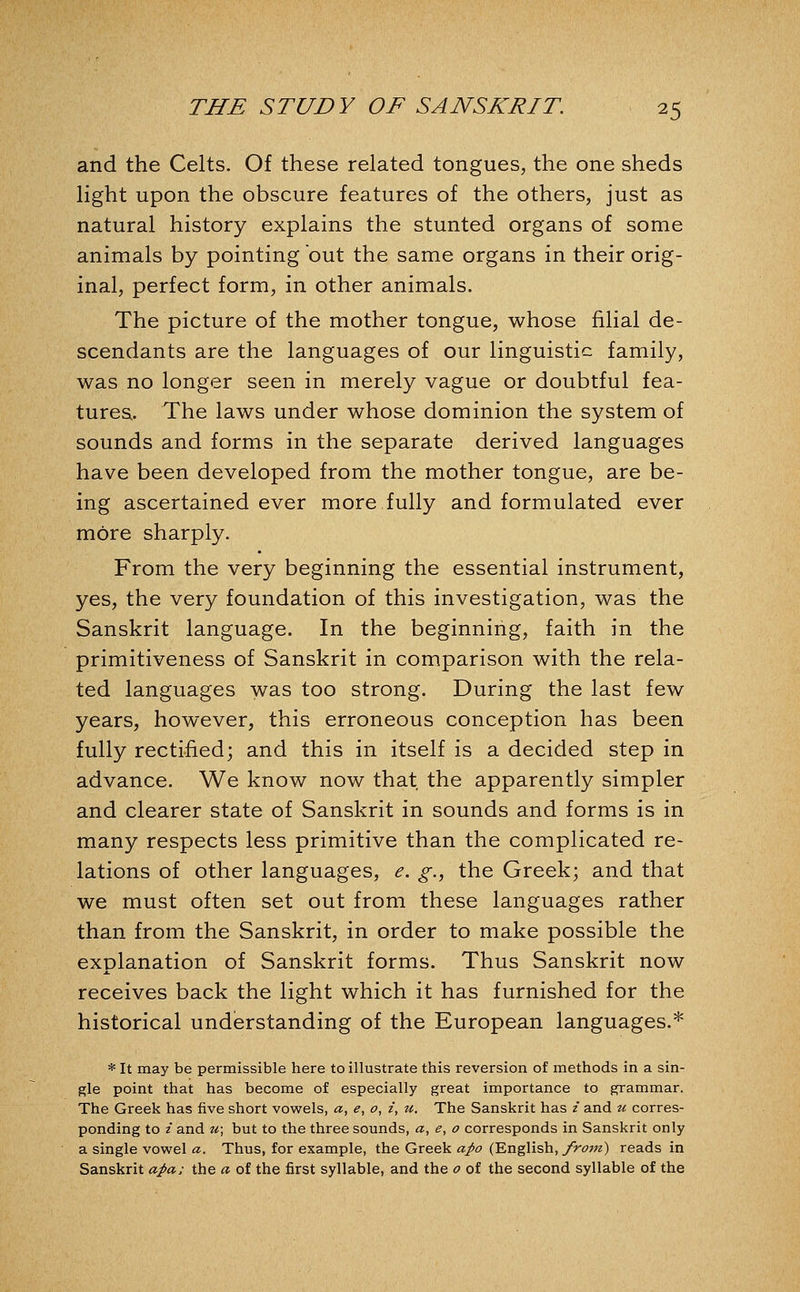 and the Celts. Of these related tongues, the one sheds light upon the obscure features of the others, just as natural history explains the stunted organs of some animals by pointing out the same organs in their orig- inal, perfect form, in other animals. The picture of the mother tongue, whose filial de- scendants are the languages of our linguistic family, was no longer seen in merely vague or doubtful fea- tures. The laws under whose dominion the system of sounds and forms in the separate derived languages have been developed from the mother tongue, are be- ing ascertained ever more fully and formulated ever more sharply. From the very beginning the essential instrument, yes, the very foundation of this investigation, was the Sanskrit language. In the beginning, faith in the primitiveness of Sanskrit in comparison with the rela- ted languages was too strong. During the last few years, however, this erroneous conception has been fully rectified; and this in itself is a decided step in advance. We know now that the apparently simpler and clearer state of Sanskrit in sounds and forms is in many respects less primitive than the complicated re- lations of other languages, e. g., the Greek; and that we must often set out from these languages rather than from the Sanskrit, in order to make possible the explanation of Sanskrit forms. Thus Sanskrit now receives back the light which it has furnished for the historical understanding of the European languages.* * It may be permissible here to illustrate this reversion of methods in a sin- gle point that has become of especially great importance to grammar. The Greek has five short vovs^els, a, e, o, i, u. The Sanskrit has i and u corres- ponding to i and u; but to the three sounds, a, e, o corresponds in Sanskrit only a single vowel a. Thus, for example, the Greek apo (English, from) reads in Sanskrit apa; the a of the first syllable, and the o of the second syllable of the
