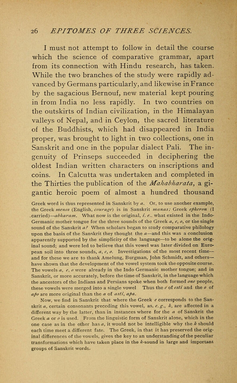 I must not attempt to follow in detail the course which the science of comparative grammar, apart from its connection with Hindu research, has taken. While the two branches of the study were rapidly ad- vanced by Germans particularly, and likewise in France by the sagacious Bernouf, nev/ material kept pouring in from India no less rapidly. In two countries on the outskirts of Indian civilization, in the Himalayan valleys of Nepal, and in Ceylon, the sacred literature of the Buddhists, which had disappeared in India proper, was brought to light in two collections, one in Sanskrit and one in the popular dialect Pali. The in- genuity of Prinseps succeeded in deciphering the oldest Indian written characters on inscriptions and coins. In Calcutta was undertaken and completed in the Thirties the publication of the Mahabharata, a gi- gantic heroic poem of almost a hundred thousand Greek word is thus represented in Sanskrit by a. Or, to use another example, the Greek menos (English, courage) is in Sanskrit vianas: Greek epheron (I .carried)—abharam. What now is the original, i. e.. what existed in the Indo- Germanic mother tongue for the three sounds of the Greek «, e, o, or the single sound of the Sanskrit a? When scholars began to study comparative philology upon the basis of the Sanskrit they thought the «—and this was a conclusion apparently supported by the simplicity of the language—to be alone the orig- inal sound; and were led to believe that this vowel was later divided on Euro- pean soil into three sounds, a, e, o. Investigations of the most recent time— and for these we are to thank Amelung, Burgman, John Schmidt, and others— have shown that the development of the vowel system took the opposite course. The vowels a, e, o were already in the Indo Germanic mother tongue; and in Sanskrit, or more accurately, before the time of Sanskrit, in the language which the ancestors of the Indians and Persians spoke when both formed one people, these vowels were merged into a single vowel Thus the e of esti and the o of apo are more original than the a of asti, apa. Now, we find in Sanskrit that where the Greek e corresponds to the San- skrit «, certain consonants preceding this vowel, as, e.g., k, are affected in a different way by the latter, than in instances where for the a of Sanskrit the Greek « or <9 is used. From the linguistic form of Sanskrit alone, which in the one case as in the other has a, it would not be intelligible why the k should each time meet a different fate. The Greek, in that it has preserved the orig- inal differences of the vov/els, gives the key to an understanding of the peculiar transformations which have taken place in the ^-sound in large and important groups of Sanskrit words*