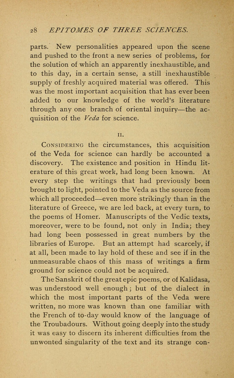 parts. New personalities appeared upon the scene and pushed to the front a new series of problems, for the solution of which an apparently inexhaustible, and to this day, in a certain sense, a still inexhaustible supply of freshly acquired material was offered. This was the most important acquisition that has ever been added to our knowledge of the world's literature through any one branch of oriental inquiry—the ac- quisition of the Veda for science. II. Considering the circumstances, this acquisition of the Veda for science can hardly be accounted a discovery. The existence and position in Hindu lit- erature of this great work, had long been known. At every step the writings that had previously been brought to light, pointed to the Veda as the source from which all proceeded—even more strikingly than in the literature of Greece, we are led back, at every turn, to the poems of Homer. Manuscripts of the Vedic texts, moreover, were to be found, not only in India; they had long been possessed in great numbers by the libraries of Europe. But an attempt had scarcely, if at all, been made to lay hold of these and see if in the unmeasurable chaos of this mass of writings a firm ground for science could not be acquired. The Sanskrit of the great epic poems, or of Kalidasa, was understood well enough; but of the dialect in which the most important parts of the Veda were written, no more was known than one familiar with the French of to-day would know of the language of the Troubadours. Without going deeply into the study it was easy to discern its inherent difficulties from the unwonted singularity of the text and its strange con-