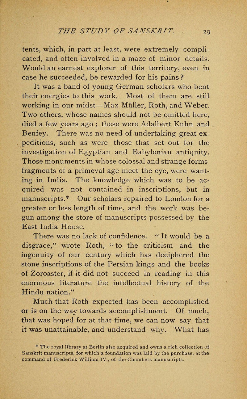 tents, which, in part at least, were extremely compli- cated, and often involved in a maze of minor details. Would an earnest explorer of this territory, even in case he succeeded, be rewarded for his pains ? It was a band of young German scholars who bent their energies to this work. Most of them are still working in our midst—Max Miiller, Roth, and Weber. Two others, whose names should not be omitted here, died a few years ago ; these were Adalbert Kuhn and Benfey. There was no need of undertaking great ex- peditions, such as were those that set out for the investigation of Eg5^ptian and Babylonian antiquity. Those monuments in whose colossal and strange forms fragments of a primeval age meet the eye, were want- ing in India. The knowledge which was to be ac- quired was not contained in inscriptions, but in manuscripts.* Our scholars repaired to London for a greater or less length of time, and the work was be- gun among the store of manuscripts possessed by the East India House. There was no lack of confidence. '' It would be a disgrace, wrote Roth, '' to the criticism and the ingenuity of our century which has deciphered the stone inscriptions of the Persian kings and the books of Zoroaster, if it did not succeed in reading in this enormous literature the intellectual history of the Hindu nation. Much that Roth expected has been accomplished or is, on the way towards accomplishment. Of much, that was hoped for at that time, we can now say that it was unattainable, and understand why. What has * The royal library at Berlin also acquired and owns a rich collection of Sanskrit manuscripts, for which a foundation was laid by the purchase, at the command of Frederick William IV., of the Chambers manuscripts.