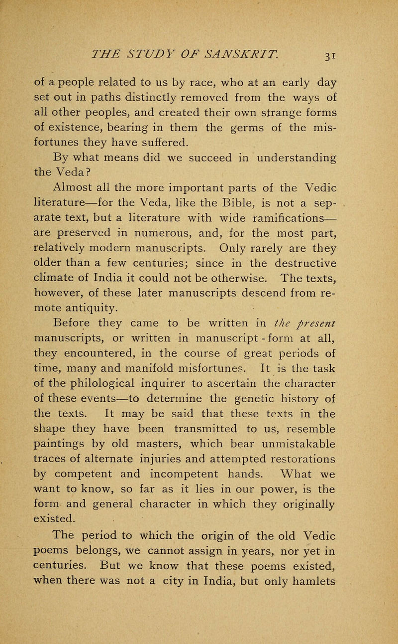 of a people related to us by race, who at an early day set out in paths distinctly removed from the ways of all other peoples, and created their own strange forms of existence, bearing in them the germs of the mis- fortunes they have suffered. By what means did we succeed in understanding the Veda? Almost all the more important parts of the Vedic literature—for the Veda, like the Bible, is not a sep- arate text, but a literature with wide ramifications— are preserved in numerous, and, for the most part, relatively modern manuscripts. Only rarely are they older than a few centuries; since in the destructive climate of India it could not be otherwise. The texts, however, of these later manuscripts descend from re- mote antiquity. Before they came to be written in ilie present manuscripts, or written in manuscript - form at all, they encountered, in the course of great periods of time, many and manifold misfortunes. It is the task of the philological inquirer to ascertain the character of these events—to determine the genetic history of the texts. It may be said that these texts in the shape they have been transmitted to us, resemble paintings by old masters, which bear unmistakable traces of alternate injuries and attempted restorations by competent and incompetent hands. What we want to know, so far as it lies in our power, is the form and general character in which they originally existed. The period to which the origin of the old Vedic poems belongs, we cannot assign in years, nor yet in centuries. But we know that these poems existed, when there was not a city in India, but only hamlets