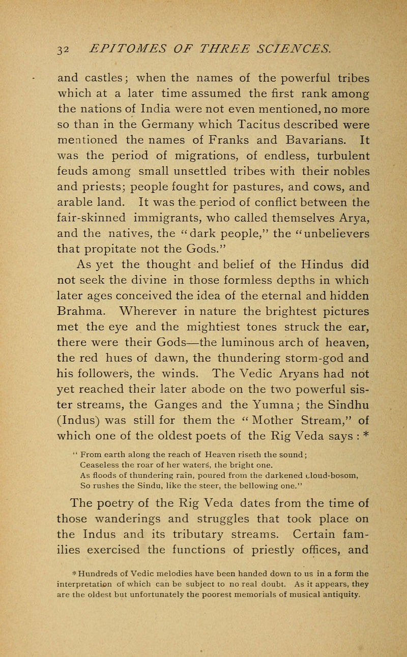 and castles; when the names of the powerful tribes which at a later time assumed the first rank among the nations of India were not even mentioned, no more so than in the Germany which Tacitus described were mentioned the names of Franks and Bavarians. It was the period of migrations, of endless, turbulent feuds among small unsettled tribes with their nobles and priests; people fought for pastures, and cows, and arable land. It was the.period of conflict between the fair-skinned immigrants, who called themselves Arya, and the natives, the ''dark people, the unbelievers that propitate not the Gods. As yet the thought and belief of the Hindus did not seek the divine in those formless depths in which later ages conceived the idea of the eternal and hidden Brahma. Wherever in nature the brightest pictures met the eye and the mightiest tones struck the ear, there were their Gods—the luminous arch of heaven, the red hues of dawn, the thundering storm-god and his followers, the winds. The Vedic Aryans had not yet reached their later abode on the two powerful sis- ter streams, the Ganges and the Yumna; the Sindhu (Indus) was still for them the '' Mother Stream, of which one of the oldest poets of the Rig Veda says : *  From earth along the reach of Heaven riseth the sound; Ceaseless the roar of her waters, the bright one. As floods of thundering rain, poured from the darkened cloud-bosom, So rushes the Sindu, like the steer, the bellowing one. The poetry of the Rig Veda dates from the time of those wanderings and struggles that took place on the Indus and its tributary streams. Certain fam- ilies exercised the functions of priestly offices, and * Hundreds of Vedic melodies have been handed down to us in a form the interpretation of which can be subject to no real doubt. As it appears, they are the oldest but unfortunately the poorest memorials of musical antiquity.