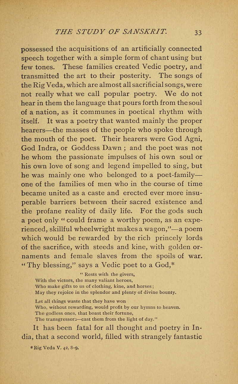 possessed the acquisitions of an artificially connected speech together with a simple form of chant using but few tones. These families created Vedic poetry, and transmitted the art to their posterity. The songs of the Rig Veda, which are almost all sacrificial songs, were not really what we call popular poetry. We do not hear in them the language that pours forth from the soul of a nation, as it communes in poetical rhythm with itself. It was a poetry that wanted mainly the proper hearers—the masses of the people who spoke through the mouth of the poet. Their hearers were God Agni, God Indra, or Goddess Dawn ; and the poet was not he whom the passionate impulses of his own soul or his own love of song and legend impelled to sing, but he was mainly one who belonged to a poet-family— one of the families of men who in the course of time became united as a caste and erected ever more insu- perable barriers between their sacred existence and the profane reality of daily life. For the gods such a poet only  could frame a worthy poem, as an expe- rienced, skillful wheelwright makes a wagon,—a poem which would be rewarded by the rich princely lords of the sacrifice, with steeds and kine, with golden or- naments and female slaves from the spoils of war. ♦'Thy blessing, says a Vedic poet to a God,*  Rests with the givers, With the victors, the many valiant heroes, Who make gifts to us of clothing, kine, and horses; May they rejoice in the splendor and plenty of divine bounty. Let all things waste that they have won Who, without rewarding, would profit by our hymns to heaven. The godless ones, that boast their fortune. The transgressors—cast them from the light of day. It has been fatal for all thought and poetry in In- dia, that a second world, filled with strangely fantastic * Rig Veda V. 42, 8-9.