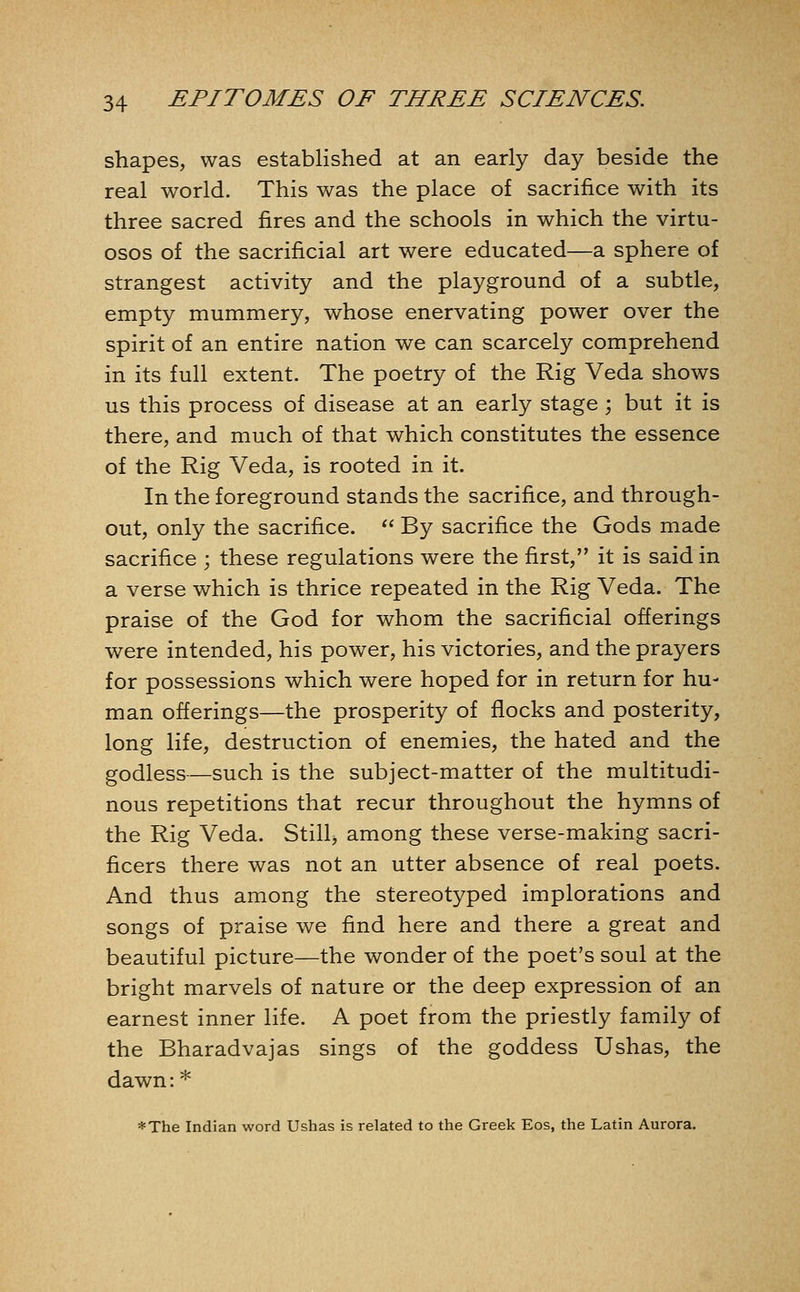 shapes, was established at an early day beside the real world. This was the place of sacrifice with its three sacred fires and the schools in which the virtu- osos of the sacrificial art were educated—a sphere of strangest activity and the playground of a subtle, empty mummery, whose enervating power over the spirit of an entire nation we can scarcely comprehend in its full extent. The poetry of the Rig Veda shows us this process of disease at an early stage; but it is there, and much of that which constitutes the essence of the Rig Veda, is rooted in it. In the foreground stands the sacrifice, and through- out, only the sacrifice.  By sacrifice the Gods made sacrifice ; these regulations were the first, it is said in a verse which is thrice repeated in the Rig Veda. The praise of the God for whom the sacrificial offerings were intended, his power, his victories, and the prayers for possessions which were hoped for in return for hu- man offerings—the prosperity of flocks and posterity, long life, destruction of enemies, the hated and the godless—such is the subject-matter of the multitudi- nous repetitions that recur throughout the hymns of the Rig Veda. Still, among these verse-making sacri- ficers there was not an utter absence of real poets. And thus among the stereotyped implorations and songs of praise we find here and there a great and beautiful picture—the wonder of the poet's soul at the bright marvels of nature or the deep expression of an earnest inner life. A poet from the priestly family of the Bharadvajas sings of the goddess Ushas, the dawn: * *The Indian word Ushas is related to the Greek Eos, the Latin Aurora.