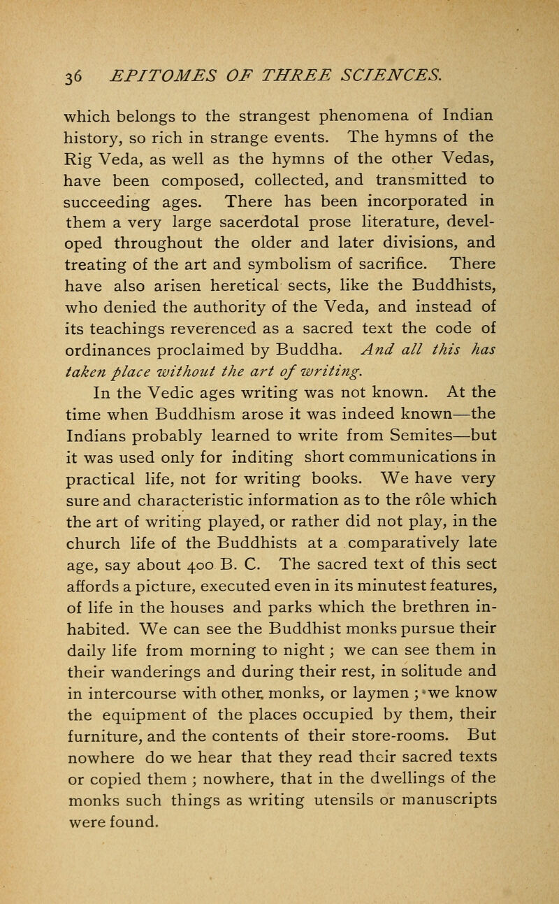 which belongs to the strangest phenomena of Indian history, so rich in strange events. The hymns of the Rig Veda, as well as the hymns of the other Vedas, have been composed, collected, and transmitted to succeeding ages. There has been incorporated in them a very large sacerdotal prose literature, devel- oped throughout the older and later divisions, and treating of the art and symbolism of sacrifice. There have also arisen heretical sects, like the Buddhists, who denied the authority of the Veda, and instead of its teachings reverenced as a sacred text the code of ordinances proclaimed by Buddha. And all this has taken place without the art of writing. In the Vedic ages writing was not known. At the time when Buddhism arose it was indeed known—the Indians probably learned to write from Semites—but it was used only for inditing short communications in practical life, not for writing books. We have very sure and characteristic information as to the role which the art of writing played, or rather did not play, in the church life of the Buddhists at a comparatively late age, say about 400 B. C. The sacred text of this sect affords a picture, executed even in its minutest features, of life in the houses and parks which the brethren in- habited. We can see the Buddhist monks pursue their daily life from morning to night; we can see them in their wanderings and during their rest, in solitude and in intercourse with other; monks, or laymen ; ^we know the equipment of the places occupied by them, their furniture, and the contents of their store-rooms. But nowhere do we hear that they read their sacred texts or copied them ; nowhere, that in the dwellings of the monks such things as writing utensils or manuscripts were found.
