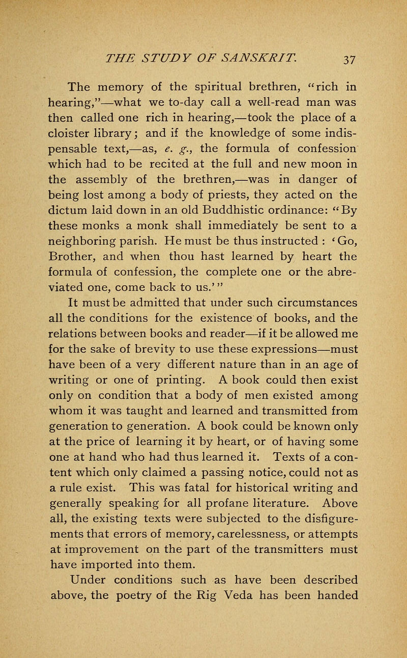 The memory of the spiritual brethren, rich in hearing,—what we to-day call a well-read man was then called one rich in hearing,—took the place of a cloister library; and if the knowledge of some indis- pensable text,—as, e. g., the formula of confession which had to be recited at the full and new moon in the assembly of the brethren,—was in danger of being lost among a body of priests, they acted on the dictum laid down in an old Buddhistic ordinance: By these monks a monk shall immediately be sent to a neighboring parish. He must be thus instructed : ^ Go, Brother, and when thou hast learned by heart the formula of confession, the complete one or the abre- viated one, come back to us.' It must be admitted that under such circumstances all the conditions for the existence of books, and the relations between books and reader—if it be allowed me for the sake of brevity to use these expressions—must have been of a very different nature than in an age of writing or one of printing. A book could then exist only on condition that a body of men existed among whom it was taught and learned and transmitted from generation to generation. A book could be known only at the price of learning it by heart, or of having some one at hand who had thus learned it. Texts of a con- tent which only claimed a passing notice, could not as a rule exist. This was fatal for historical writing and generally speaking for all profane literature. Above all, the existing texts were subjected to the disfigure- ments that errors of memory, carelessness, or attempts at improvement on the part of the transmitters must have imported into them. Under conditions such as have been described above, the poetry of the Rig Veda has been handed