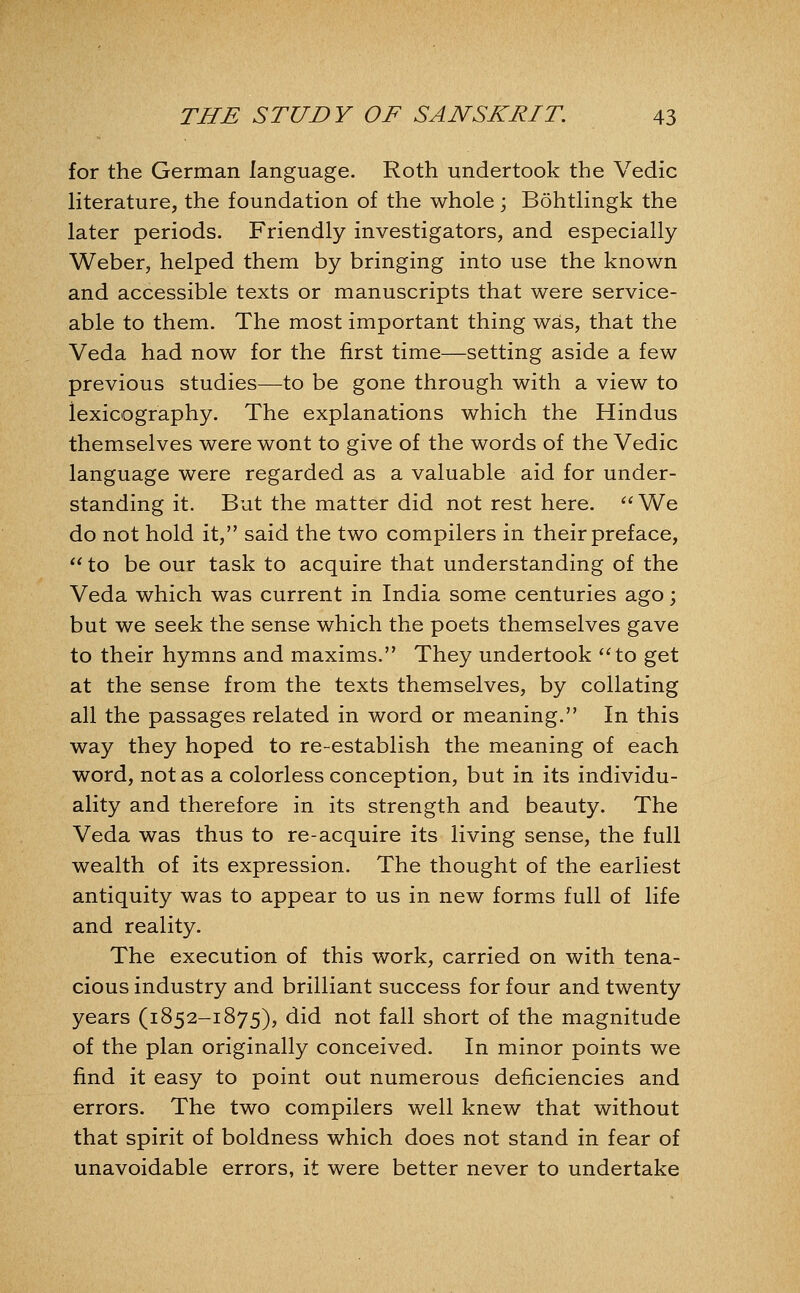 for the German language. Roth undertook the Vedic literature, the foundation of the whole; Bohtlingk the later periods. Friendly investigators, and especially Weber, helped them by bringing into use the known and accessible texts or manuscripts that were service- able to them. The most important thing was, that the Veda had now for the first time—setting aside a few previous studies—to be gone through with a view to lexicography. The explanations which the Hindus themselves were wont to give of the words of the Vedic language were regarded as a valuable aid for under- standing it. But the matter did not rest here. '*We do not hold it, said the two compilers in their preface,  to be our task to acquire that understanding of the Veda which was current in India some centuries ago; but we seek the sense which the poets themselves gave to their hymns and maxims. They undertook ''to get at the sense from the texts themselves, by collating all the passages related in word or meaning. In this way they hoped to re-establish the meaning of each word, not as a colorless conception, but in its individu- ality and therefore in its strength and beauty. The Veda was thus to re-acquire its living sense, the full wealth of its expression. The thought of the earliest antiquity was to appear to us in new forms full of life and reality. The execution of this work, carried on with tena- cious industry and brilliant success for four and twenty years (1852-1875), did not fall short of the magnitude of the plan originally conceived. In minor points we find it easy to point out numerous deficiencies and errors. The two compilers well knew that without that spirit of boldness which does not stand in fear of unavoidable errors, it were better never to undertake