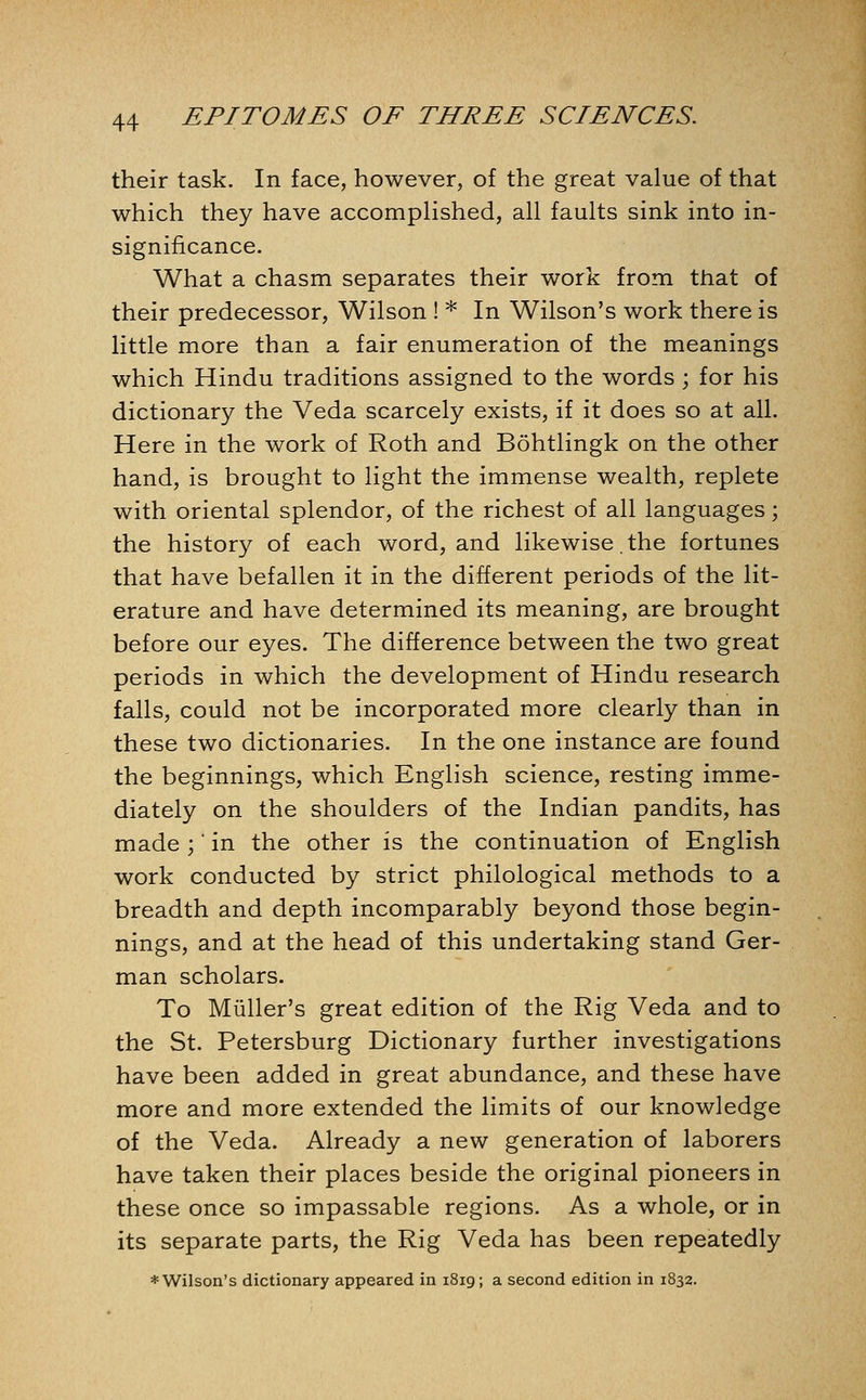 their task. In face, however, of the great value of that which they have accomplished, all faults sink into in- significance. What a chasm separates their work from that of their predecessor, Wilson ! * In Wilson's work there is little more than a fair enumeration of the meanings which Hindu traditions assigned to the words ; for his dictionary the Veda scarcely exists, if it does so at all. Here in the work of Roth and Bohtlingk on the other hand, is brought to light the immense wealth, replete with oriental splendor, of the richest of all languages; the history of each word, and likewise. the fortunes that have befallen it in the different periods of the lit- erature and have determined its meaning, are brought before our eyes. The difference between the two great periods in which the development of Hindu research falls, could not be incorporated more clearly than in these two dictionaries. In the one instance are found the beginnings, which English science, resting imme- diately on the shoulders of the Indian pandits, has made ;' in the other is the continuation of English work conducted by strict philological methods to a breadth and depth incomparably beyond those begin- nings, and at the head of this undertaking stand Ger- man scholars. To Miiller's great edition of the Rig Veda and to the St. Petersburg Dictionary further investigations have been added in great abundance, and these have more and more extended the limits of our knowledge of the Veda. Already a new generation of laborers have taken their places beside the original pioneers in these once so impassable regions. As a whole, or in its separate parts, the Rig Veda has been repeatedly ♦ Wilson's dictionary appeared in 1819; a second edition in 1832.