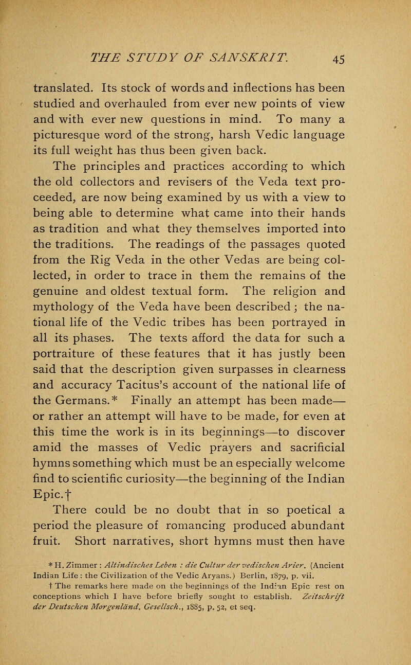translated. Its stock of words and inflections has been studied and overhauled from ever new points of view and with ever new questions in mind. To many a picturesque word of the strong, harsh Vedic language its full weight has thus been given back. The principles and practices according to which the old collectors and revisers of the Veda text pro- ceeded, are now being examined by us with a view to being able to determine what came into their hands as tradition and what they themselves imported into the traditions. The readings of the passages quoted from the Rig Veda in the other Vedas are being col- lected, in order to trace in them the remains of the genuine and oldest textual form. The religion and mythology of the Veda have been described; the na- tional life of the Vedic tribes has been portrayed in all its phases. The texts afford the data for such a portraiture of these features that it has justly been said that the description given surpasses in clearness and accuracy Tacitus's account of the national life of the Germans.* Finally an attempt has been made— or rather an attempt will have to be made, for even at this time the work is in its beginnings—to discover amid the masses of Vedic prayers and sacrificial hymns something which must be an especially welcome find to scientific curiosity—the beginning of the Indian Epic.f There could be no doubt that in so poetical a period the pleasure of romancing produced abundant fruit. Short narratives, short hymns must then have * H. Zimmer : Altindisches Leben : die Cultur der vedischen Arier. (Ancient Indian Life : the Civilization of the Vedic Aryans.) Berlin, 1879, p. vii. t The remarks here made on the beginnings of the Indian Epic rest on conceptions which I have before briefly sought to establish. Zeitschrift der Deutschen Morgenlcind, Cesellsch., 1885, p. 52, et seq.