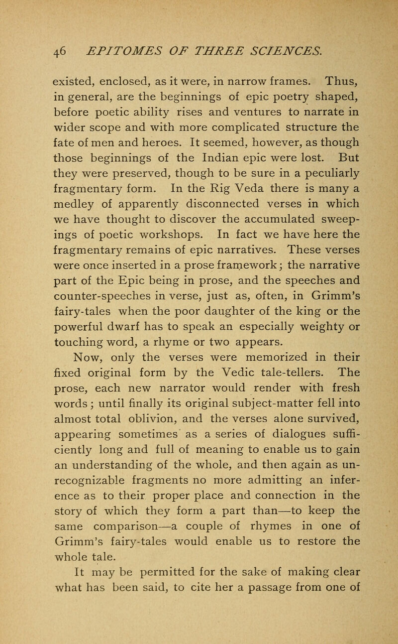 existed, enclosed, as it were, in narrow frames. Thus, in general, are the beginnings of epic poetry shaped, before poetic ability rises and ventures to narrate in wider scope and with more complicated structure the fate of men and heroes. It seemed, however, as though those beginnings of the Indian epic were lost. But they were preserved, though to be sure in a peculiarly fragmentary form. In the Rig Veda there is many a medley of apparently disconnected verses in which we have thought to discover the accumulated sweep- ings of poetic workshops. In fact we have here the fragmentary remains of epic narratives. These verses were once inserted in a prose frarnework; the narrative part of the Epic being in prose, and the speeches and counter-speeches in verse, just as, often, in Grimm's fairy-tales when the poor daughter of the king or the powerful dwarf has to speak an especially weighty or touching word, a rhyme or two appears. Now, only the verses were memorized in their fixed original form by the Vedic tale-tellers. The prose, each new narrator would render with fresh words ; until finally its original subject-matter fell into almost total oblivion, and the verses alone survived, appearing sometimes' as a series of dialogues suffi- ciently long and full of meaning to enable us to gain an understanding of the whole, and then again as un- recognizable fragments no more admitting an infer- ence as to their proper place and connection in the story of which they form a part than—to keep the same comparison—a couple of rhymes in one of Grimm's fairy-tales would enable us to restore the whole tale. It may be permitted for the sake of making clear what has been said, to cite her a passage from one of