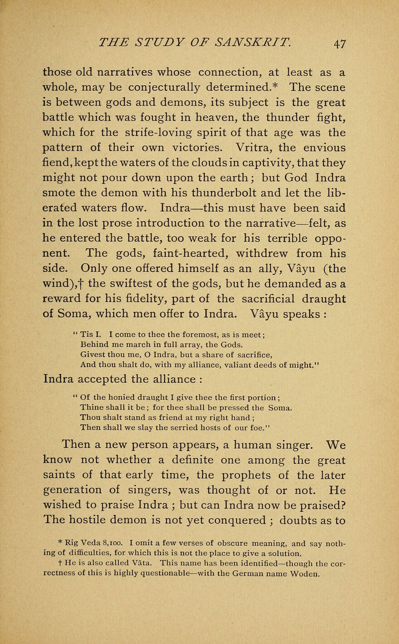 those old narratives whose connection, at least as a whole, may be conjecturally determined.* The scene is between gods and demons, its subject is the great battle which was fought in heaven, the thunder fight, which for the strife-loving spirit of that age was the pattern of their own victories. Vritra, the envious fiend, kept the waters of the clouds in captivity, that they might not pour down upon the earth; but God Indra smote the demon with his thunderbolt and let the lib- erated waters flow. Indra—this must have been said in the lost prose introduction to the narrative—felt, as he entered the battle, too weak for his terrible oppo- nent. The gods, faint-hearted, withdrew from his side. Only one offered himself as an ally, Vayu (the wind),f the swiftest of the gods, but he demanded as a reward for his fidelity, part of the sacrificial draught of Soma, which men offer to Indra. Vayu speaks :  Tis I. I come to thee the foremost, as is meet; Behind me march in full array, the Gods. Givest thou me, O Indra, but a share of sacrifice, And thou shalt do, with my alliance, valiant deeds of might. Indra accepted the alliance :  Of the honied draught I give thee the first portion; Thine shall it be ; for thee shall be pressed the Soma. Thou shalt stand as friend at my right hand; Then shall we slay the serried hosts of our foe. Then a new person appears, a human singer. We know not whether a definite one among the great saints of that early time, the prophets of the later generation of singers, was thought of or not. He wished to praise Indra ; but can Indra now be praised? The hostile demon is not yet conquered ; doubts as to * Rig Veda 8,ioo. I omit a few verses of obscure meaning, and say noth- ing of difficulties, for which this is not the place to give a solution. t He is also called Vata. This name has been identified—though the cor- rectness of this is highly questionable—with the German name Woden,