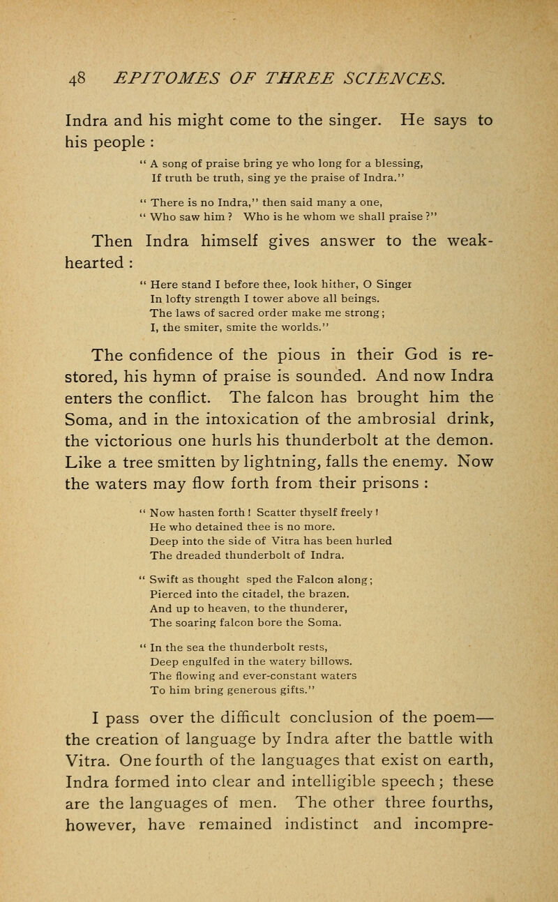 Indra and his might come to the singer. He says to his people :  A song of praise bring ye who long for a blessing, If truth be truth, sing ye the praise of Indra.  There is no Indra, then said many a one,  Who saw him ? Who is he whom we shall praise ? Then Indra himself gives answer to the weak- hearted :  Here stand I before thee, look hither, O Singer In lofty strength I tower above all beings. The laws of sacred order make me strong; I, the smiter, smite the worlds. The confidence of the pious in their God is re- stored, his hymn of praise is sounded. And now Indra enters the conflict. The falcon has brought him the Soma, and in the intoxication of the ambrosial drink, the victorious one hurls his thunderbolt at the demon. Like a tree smitten by lightning, falls the enemy. Now the waters may flow forth from their prisons :  Now hasten forth I Scatter thyself freely I He who detained thee is no more. Deep into the side of Vitra has been hurled The dreaded thunderbolt of Indra.  Swift as thought sped the Falcon along; Pierced into the citadel, the brazen. And up to heaven, to the thunderer, The soaring falcon bore the Soma.  In the sea the thunderbolt rests. Deep engulfed in the watery billows. The flowing and ever-constant waters To him bring generous gifts. I pass over the difficult conclusion of the poem— the creation of language by Indra after the battle with Vitra. One fourth of the languages that exist on earth, Indra formed into clear and intelligible speech; these are the languages of men. The other three fourths, however, have remained indistinct and incompre-
