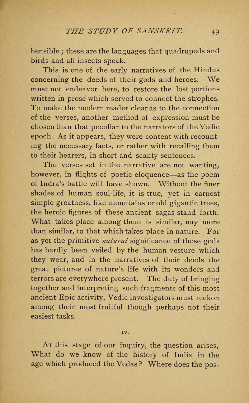 hensible ; these are the languages that quadrupeds and birds and all insects speak. This is one of the early narratives of the Hindus concerning the deeds of their gods and heroes. We must not endeavor here, to restore the lost portions written in prose which served to connect the strophes. To make the modern reader clear as to the connection of the verses, another method of expression must be chosen than that peculiar to the narrators of the Vedic epoch. As it appears, they were content with recount- ing the necessary facts, or rather with recalling them to their hearers, in short and scanty sentences. The verses set in the narrative are not wanting, however, in flights of poetic eloquence—as the poem of Indra's battle will have shown. Without the finer shades of human soul-life, it is true, yet in earnest simple greatness, like mountains or old gigantic trees, the heroic figures of these ancient sagas stand forth. What takes place among them is similar, nay more than similar, to that which takes place in nature. For as yet the primitive natural significance of those gods has hardly been veiled by the human vesture which they wear, and in the narratives of their deeds the great pictures of nature's life with its wonders and terrors are everywhere present. The duty of bringing together and interpreting such fragments of this most ancient Epic activity, Vedic investigators must reckon among their most fruitful though perhaps not their easiest tasks. IV. At this stage of our inquiry, the question arises. What do we know of the history of India in the age which produced the Vedas ? Where does the pos-