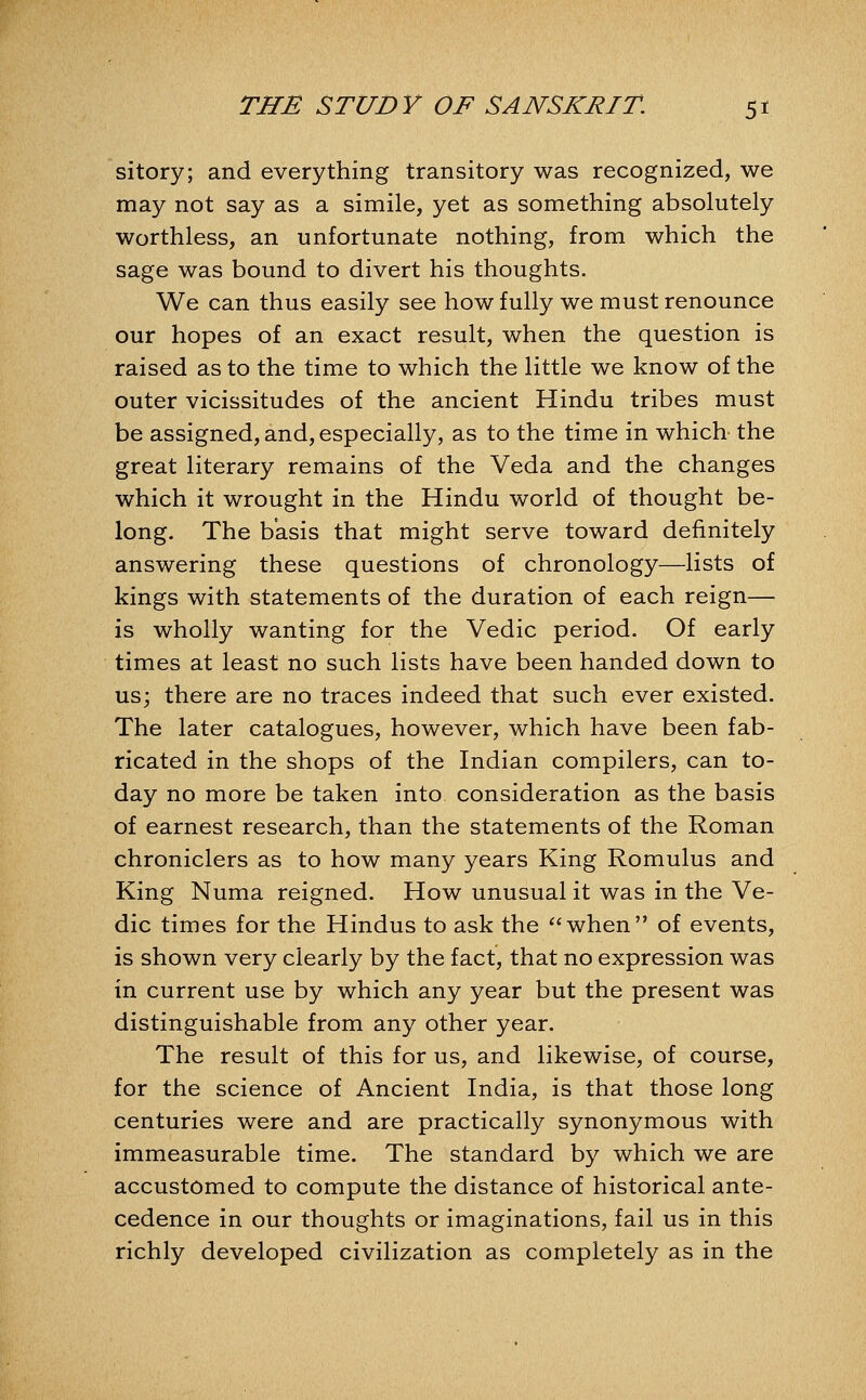 sitory; and everything transitory was recognized, we may not say as a simile, yet as something absolutely worthless, an unfortunate nothing, from which the sage was bound to divert his thoughts. We can thus easily see how fully we must renounce our hopes of an exact result, when the question is raised as to the time to which the little we know of the outer vicissitudes of the ancient Hindu tribes must be assigned, and, especially, as to the time in which the great literary remains of the Veda and the changes which it wrought in the Hindu world of thought be- long. The basis that might serve toward definitely answering these questions of chronology—lists of kings with statements of the duration of each reign— is wholly wanting for the Vedic period. Of early times at least no such lists have been handed down to us; there are no traces indeed that such ever existed. The later catalogues, however, which have been fab- ricated in the shops of the Indian compilers, can to- day no more be taken into consideration as the basis of earnest research, than the statements of the Roman chroniclers as to how many years King Romulus and King Numa reigned. How unusual it was in the Ve- dic times for the Hindus to ask the *'when of events, is shown very clearly by the fact, that no expression was in current use by which any year but the present was distinguishable from any other year. The result of this for us, and likewise, of course, for the science of Ancient India, is that those long centuries were and are practically synonymous with immeasurable time. The standard by which we are accustomed to compute the distance of historical ante- cedence in our thoughts or imaginations, fail us in this richly developed civilization as completely as in the