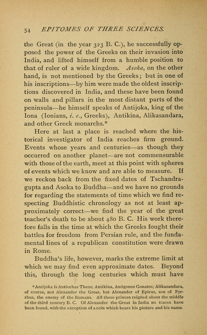 the Great (in the year 323 B. C), he successfully op- posed the power of the Greeks on their invasion into India, and lifted himself from a humble position to that of ruler of a wide kingdom. Asoka, on the other hand, is not mentioned by the Greeks; but in one of his inscriptions—by him were made the oldest inscrip- tions discovered in India, and these have been found on walls and pillars in the most distant parts of the peninsula—he himself speaks of Antijoka, king of the lona (lonians, /. e., Greeks), Antikina, Alikasandara, and other Greek monarchs.* Here at last a place is reached where the his- torical investigator of India reaches firm ground. Events whose years and centuries—as though they occurred on another planet—are not commensurable with those of the earth, meet at this point with spheres of events which we know and are able to measure. If we reckon back from the fixed dates of Tschandra- gupta and Asoka to Buddha—and we have no grounds for regarding the statements of time which we find re- specting Buddhistic chronology as not at least ap- proximately correct—we find the year of the great teacher's death to be about 480 B. C. His work there- fore falls in the time at which the Greeks fought their battles for freedom from Persian rule, and the funda- mental lines of a republican constitution were drawn in Rome. Buddha's life, however, marks the extreme limit at which we may find even approximate dates. Beyond this, through the long centuries which must have * Antijoka is Antiochas Theos; Antikina, Antigonos Gonatos; Alikasandara, of course, not Alexander the Great, but Alexander of Epirus, son of Pyr- rhus, the enemy of the Romans. All these princes reigned about the middle of the third century B. C. Of Alexander the Great in India no traces have been found, with the exception of a coin which bears his picture and his name.