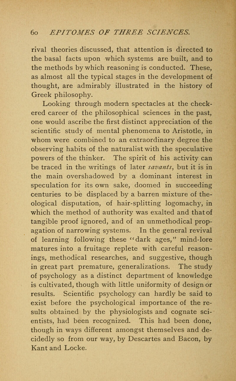 rival theories discussed, that attention is directed to the basal facts upon which systems are built, and to the methods by which reasoning is conducted. These, as almost all the typical stages in the development of thought, are admirably illustrated in the history of Greek philosophy. Looking through modern spectacles at the check- ered career of the philosophical sciences in the past, one would ascribe the first distinct appreciation of the scientific study of mental phenomena to Aristotle, in whom were combined to an extraordinary degree the observing habits of the naturalist with the speculative powers of the thinker. The spirit of his activity can be traced in the writings of later savants, but it is in the main overshadowed by a dominant interest in speculation for its own sake, doomed in succeeding centuries to be displaced by a barren mixture of the- ological disputation, of hair-splitting logomachy, in which the method of authority was exalted and that of tangible proof ignored, and of an unmethodical prop- agation of narrowing systems. In the general revival of learning following these ^^dark ages, mind-lore matures into a fruitage replete with careful reason- ings, methodical researches, and suggestive, though in great part premature, generalizations. The study of psychology as a distinct department of knowledge is cultivated, though with little uniformity of design or results. Scientific psychology can hardly be said to exist before the psychological importance of the re- sults obtained by the physiologists and cognate sci- entists, had been recognized. This had been done, though in ways different amongst themselves and de- cidedly so from our way, by Descartes and Bacon, by Kant and Locke.