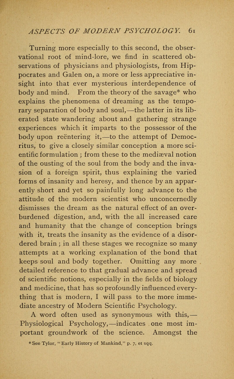 Turning more especially to this second, the obser- vational root of mind-lore, we find in scattered ob- servations of physicians and physiologists, from Hip- pocrates and Galen on, a more or less appreciative in- sight into that ever mysterious interdependence of body and mind. From the theory of the savage* who explains the phenomena of dreaming as the tempo- rary separation of body and soul,—the latter in its lib- erated state wandering about and gathering strange experiences which it imparts to the possessor of the body upon reentering it,—to the attempt of Democ- ritus, to give a closely similar conception a more sci- entific formulation ; from these to the mediaeval notion of the ousting of the soul from the body and the inva- sion of a foreign spirit, thus explaining the varied forms of insanity and heresy, and thence by an appar- ently short and yet so painfully long advanpe to the attitude of the modern scientist who unconcernedly dismisses the dream as the natural effect of an over- burdened digestion, and, with the all increased care and humanity that the change of conception brings with it, treats the insanity as the evidence of a disor- dered brain; in all these stages we recognize so many attempts at a working explanation of the bond that keeps soul and body together. Omitting any more detailed reference to that gradual advance and spread of scientific notions, especially in the fields of biology and medicine, that has soprofoundly influenced every- thing that is modern, I will pass to the more imme- diate ancestry of Modern Scientific Psychology. A word often used as synonymous with this,— Physiological Psychology,—indicates one most im- portant groundwork of the science. Amongst the *See Tylor, Early History of Mankind, p. 7, et sqq.