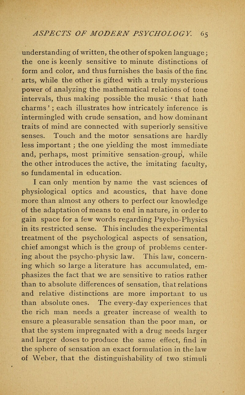 understanding of written, the other of spoken language; the one is keenly sensitive to minute distinctions of form and color, and thus furnishes the basis of the fine arts, while the other is gifted with a truly mysterious power of analyzing the mathematical relations of tone intervals, thus making possible the music ' that hath charms' ; each illustrates how intricately inference is intermingled with crude sensation, and how dominant traits of mind are connected with superiorly sensitive senses. Touch and the motor sensations are hardly less important ; the one yielding the most immediate and, perhaps, most primitive sensation-group, while the other introduces the active, the imitating faculty, so fundamental in education. I can only mention by name the vast sciences of physiological optics and acoustics, that have done more than almost any others to perfect our knowledge of the adaptation of means to end in nature, in order to gain space for a few words regarding Psycho-Physics in its restricted sense. This includes the experimental treatment of the psychological aspects of sensation, chief amongst which is the group of problems center- ing about the psycho-physic law. This law, concern- ing which so large a literature has accumulated, em- phasizes the fact that we are sensitive to ratios rather than to absolute differences of sensation, that relations and relative distinctions are more important to us than absolute ones. The every-day experiences that the rich man needs a greater increase of wealth to ensure a pleasurable sensation than the poor man, or that the system impregnated with a drug needs larger and larger doses to produce the same effect, find in the sphere of sensation an exact formulation in the law of Weber, that the distinguishability of two stimuli