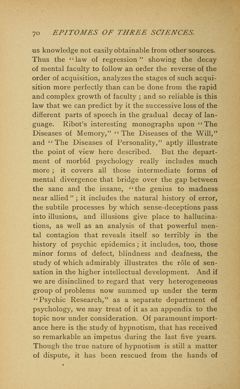 us knowledge not easily obtainable from other sources. Thus the law of regression showing the decay of mental faculty to follow an order the reverse of the order of acquisition, analyzes the stages of such acqui- sition more perfectly than can be done from the rapid and complex growth of faculty \ and so reliable is this law that we can predict by it the successive loss of the different parts of speech in the gradual decay of lan- guage. Ribot's interesting monographs upon The Diseases of Memory, The Diseases of the Will, and The Diseases of Personality, aptly illustrate the point of view here described. But the depart- ment of morbid psychology really includes much more ; it covers all those intermediate forms of mental divergence that bridge over the gap between the sane and the insane, the genius to madness near allied  ; it includes the natural history of error, the subtile processes by which sense-deceptions pass into illusions, and illusions give place to hallucina- tions, as well as an analysis of that powerful men- tal contagion that reveals itself so terribly in the history of psychic epidemics; it includes, too, those minor forms of defect, blindness and deafness, the study of which admirably illustrates the role of sen- sation in the higher intellectual development. And if we are disinclined to regard that very heterogeneous group of problems now summed up under the term Psychic Research, as a separate department of psychology, we may treat of it as an appendix to the topic now under consideration. Of paramount import- ance here is the study of hypnotism, that has received so remarkable an impetus during the last five years. Though the true nature of hypnotism is still a matter of dispute, it has been rescued from the hands of