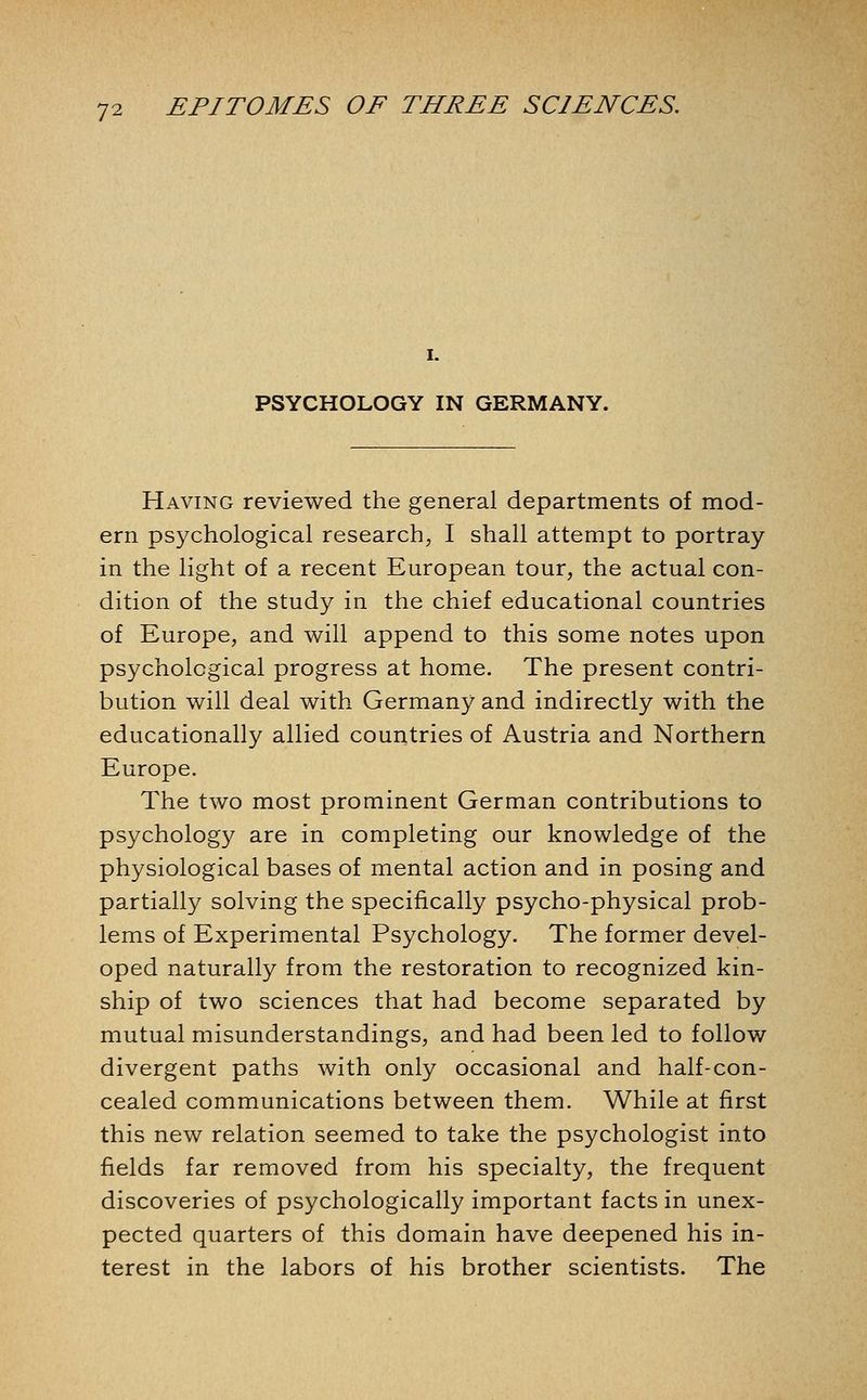 I. PSYCHOLOGY IN GERMANY. Having reviewed the general departments of mod- ern psychological research, I shall attempt to portray in the light of a recent European tour, the actual con- dition of the study in the chief educational countries of Europe, and will append to this some notes upon psychological progress at home. The present contri- bution will deal with Germany and indirectly with the educationally allied countries of Austria and Northern Europe. The two most prominent German contributions to psychology are in completing our knowledge of the physiological bases of mental action and in posing and partially solving the specifically psycho-physical prob- lems of Experimental Psychology. The former devel- oped naturally from the restoration to recognized kin- ship of two sciences that had become separated by mutual misunderstandings, and had been led to follow divergent paths with only occasional and half-con- cealed communications between them. While at first this new relation seemed to take the psychologist into fields far removed from his specialty, the frequent discoveries of psychologically important facts in unex- pected quarters of this domain have deepened his in- terest in the labors of his brother scientists. The
