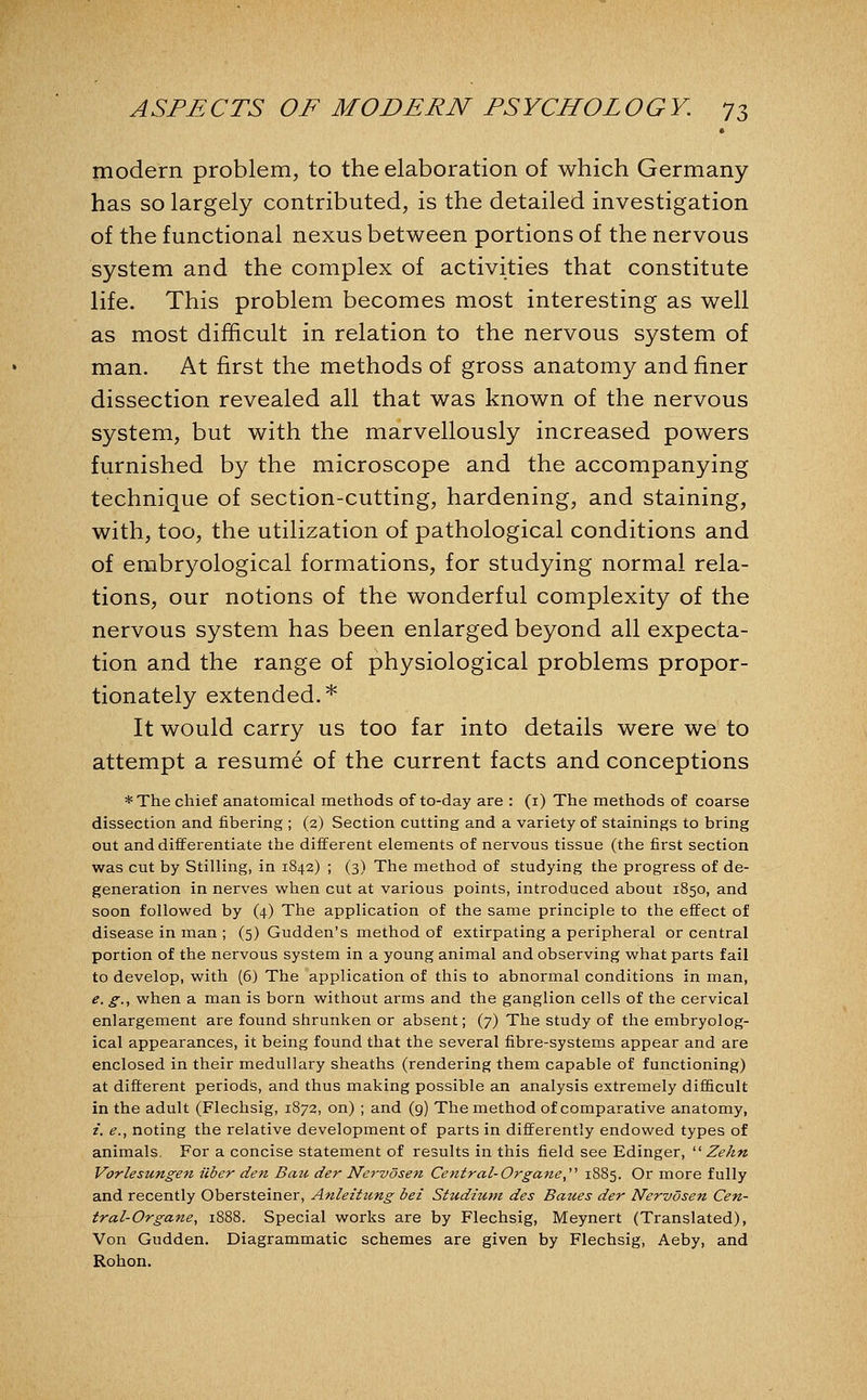 modern problem, to the elaboration of which Germany has so largely contributed, is the detailed investigation of the functional nexus between portions of the nervous system and the complex of activities that constitute life. This problem becomes most interesting as well as most difficult in relation to the nervous system of man. At first the methods of gross anatomy and finer dissection revealed all that was known of the nervous system, but with the marvellously increased powers furnished by the microscope and the accompanying technique of section-cutting, hardening, and staining, with, too, the utilization of pathological conditions and of embryological formations, for studying normal rela- tions, our notions of the wonderful complexity of the nervous system has been enlarged beyond all expecta- tion and the range of physiological problems propor- tionately extended.* It would carry us too far into details were we to attempt a resume of the current facts and conceptions *The chief anatomical methods of to-day are : (i) The methods of coarse dissection and fibering ; (2) Section cutting and a variety of stainings to bring out and differentiate the different elements of nervous tissue (the first section was cut by Stilling, in 1842) ; (3) The method of studying the progress of de- generation in nerves when cut at various points, introduced about 1850, and soon followed by (4) The application of the same principle to the effect of disease in inan ; (5) Gudden's method of extirpating a peripheral or central portion of the nervous system in a young animal and observing what parts fail to develop, with (6) The application of this to abnormal conditions in man, e. g., when a man is born without arms and the ganglion cells of the cervical enlargement are found shrunken or absent; (7) The study of the embryolog- ical appearances, it being found that the several fibre-systems appear and are enclosed in their medullary sheaths (rendering them capable of functioning) at different periods, and thus making possible an analysis extremely difficult in the adult (Flechsig, 1872, on) ; and (9) The method of comparative anatomy, /. e., noting the relative development of parts in differently endowed types of animals. For a concise statement of results in this field see Edinger, ^^ Zehn Vorlesungen uber den Bau der Nervosen Central-Organe,'''' 1885. Or more fully and recently Obersteiner, Anleitung bei Siudiutn des Baues der Nervosen Cen- tral-Organe, 1888. Special works are by Flechsig, Meynert (Translated), Von Gudden. Diagrammatic schemes are given by Flechsig, Aeby, and Rohon.