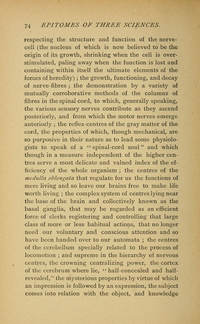 respecting the structure and function of the nerve- cell (the nucleus of which is now believed to be the origin of its growth, shrinking when the cell is over- stimulated, paling away when the function is lost and containing within itself the ultimate elements of the forces of heredity) ; the growth, functioning, and decay of nerve-fibres ; the demonstration by a variety of mutually corroborative methods of the columns of fibres in the spinal cord, to which, generally speaking, the various sensory nerves contribute as they ascend posteriorly, and from which the motor nerves emerge anteriorly ; the reflex-centres of the gray matter of the cord, the properties of which, though mechanical, are so purposive in their nature as to lead some physiolo- gists to speak of a ^'spinal-cord soul and which though in a measure independent of the higher cen- tres serve a most delicate and valued index of the ef- ficiency of the whole organism ; the centres of the medulla oblongata that regulate for us the functions of mere living and so leave our brains free to make life worth living ; the complex system of centres lying near the base of the brain and collectively known as the basal ganglia, that may be regarded as an efficient force of clerks registering and controlling that large class of more or less habitual actions, that no longer need our voluntary and conscious attention and so have been handed over to our automata ; the centres of the cerebellum specially related to the process of locomotion ; and supreme in the hierarchy of nervous centres, the crowning centralizing power, the cortex of the cerebrum where lie, '■'■ half-concealed and half- revealed, the mysterious properties by virtue of which an impression is followed by an expression, the subject comes into relation with the object, and knowledge