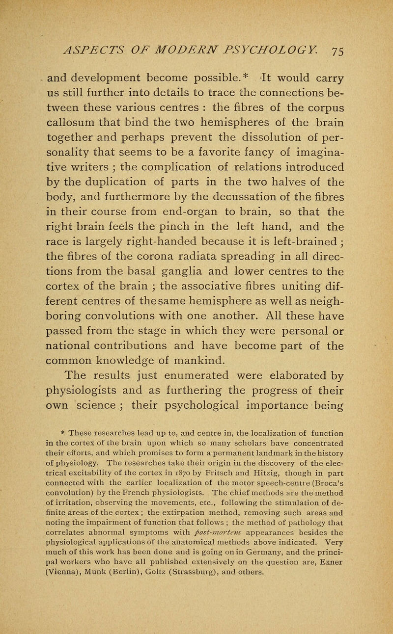 and development become possible.* It would carry us still further into details to trace the connections be- tween these various centres : the fibres of the corpus callosum that bind the two hemispheres of the brain together and perhaps prevent the dissolution of per- sonality that seems to be a favorite fancy of imagina- tive writers ; the complication of relations introduced by the duplication of parts in the two halves of the body, and furthermore by the decussation of the fibres in their course from end-organ to brain, so that the right brain feels the pinch in the left hand, and the race is largely right-handed because it is left-brained; the fibres of the corona radiata spreading in all direc- tions from the basal ganglia and lower centres to the cortex of the brain ; the associative fibres uniting dif- ferent centres of the same hemisphere as well as neigh- boring convolutions with one another. All these have passed from the stage in which they were personal or national contributions and have become part of the common knowledge of mankind. The results just enumerated were elaborated by physiologists and as furthering the progress of their own science; their psychological importance being * These researches lead up to, and centre in, the localization of function in the cortex of the brain upon which so many scholars have concentrated their efforts, and which promises to form a permanent landmark in the history of physiology. The researches take their origin in the discovery of the elec- trical excitability of the cortex in 1870 by Fritsch and Hitzig, though in part connected with the earlier localization of the motor speech-centre (Broca's convolution) by the French physiologists. The chief methods are the method of irritation, observing the movements, etc., following the stimulation of de- finite areas of the cortex ; the extirpation method, removing such areas and noting the impairment of function that follows ; the method of pathology that correlates abnormal symptoms with ;post-mortei7i appearances besides the physiological applications of the anatomical methods above indicated. Very much of this work has been done and is going on in Germany, and the princi- pal workers who have all published extensively on the question are, Exner (Vienna), Munk (Berlin), Goltz (Strassburg), and others.