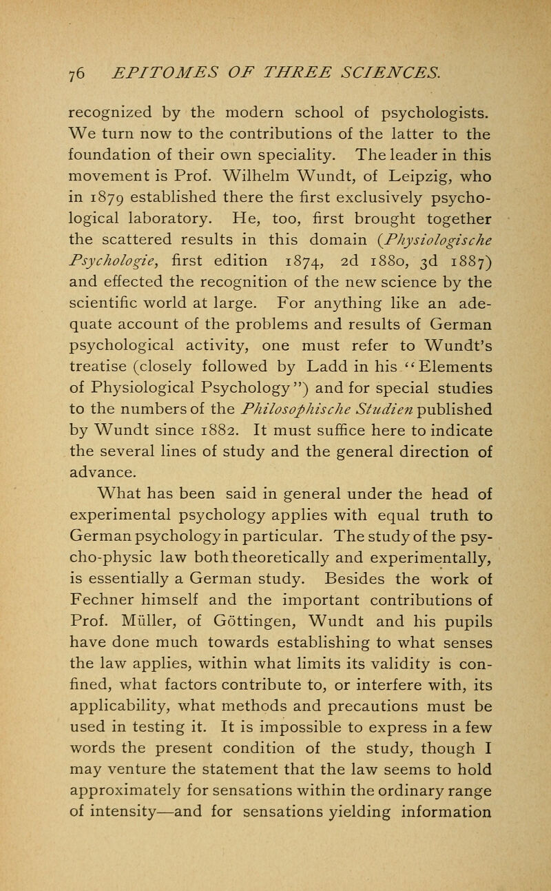 recognized by the modern school of psychologists. We turn now to the contributions of the latter to the foundation of their own speciality. The leader in this movement is Prof. Wilhelm Wundt, of Leipzig, who in 1879 established there the first exclusively psycho- logical laboratory. He, too, first brought together the scattered results in this domain {Physiologische Psychologie, first edition 1874, 2d 1880, 3d 1887) and effected the recognition of the new science by the scientific world at large. For anything like an ade- quate account of the problems and results of German psychological activity, one must refer to Wundt's treatise (closely followed by Ladd in his ^'Elements of Physiological Psychology) and for special studies to the numbers of the Philosophische Sticdien published by Wundt since 1882. It must suffice here to indicate the several lines of study and the general direction of advance. What has been said in general under the head of experimental psychology applies with equal truth to German psychology in particular. The study of the psy- cho-physic law both theoretically and experimentally, is essentially a German study. Besides the work of Fechner himself and the important contributions of Prof. Miiller, of Gottingen, Wundt and his pupils have done much towards establishing to what senses the law applies, within what limits its validity is con- fined, what factors contribute to, or interfere with, its applicability, what methods and precautions must be used in testing it. It is impossible to express in a few words the present condition of the study, though I may venture the statement that the law seems to hold approximately for sensations within the ordinary range of intensity—and for sensations yielding information