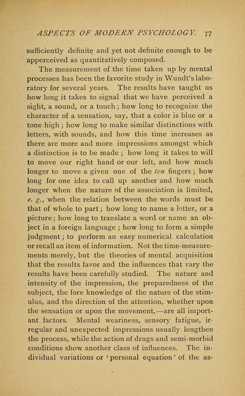 sufficiently definite and yet not definite enough to be apperceived as quantitatively composed. The measurement of the time taken up by mental processes has been the favorite study in Wundt's labo- ratory for several years. The results have taught us how long it takes to signal that we have perceived a sight, a sound, or a touch; how long to recognize the character of a sensation, say, that a color is blue or a tone high; how long to make similar distinctions with letters, with sounds, and how this time increases as there are more and more impressions amongst which a distinction is to be made ; how long it takes to will to move our right hand or our left, and how much longer to move a given one of the ten fingers ; how long for one idea to call up another and how much longer when the nature of the association is limited, e. g., when the relation between the words must be that of whole to part; how long to name a letter, or a picture; how long to translate a word or name an ob- ject in a foreign language ; how long to form a simple judgment; to perform an easy numerical calculation or recall an item of information. Not the time-measure- ments merely, but the theories of mental acquisition that the results favor and the influences that vary the results have been carefully studied. The nature and intensity of the impression, the preparedness of the subject, the fore knowledge of the nature of the stim- ulus, and the direction of the attention, whether upon the sensation or upon the movement,—are all import- ant factors. Mental weariness, sensory fatigue, ir- regular and unexpected impressions usually lengthen the process, while the action of drugs and semi-morbid conditions show another class of influences. The in- dividual variations or ' personal equation' of the as-