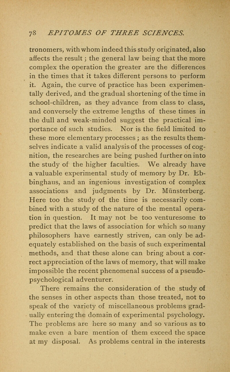 tronomers, with whom indeed this study originated, also affects the result; the general law being that the more complex the operation the greater are the differences in the times that it takes different persons to perform it. Again, the curve of practice has been experimen- tally derived, and the gradual shortening of the time in school-children, as they advance from class to class, and conversely the extreme lengths of these times in the dull and weak-minded suggest the practical im- portance of such studies. Nor is the field limited to these more elementary processes ; as the results them- selves indicate a valid analysis of the processes of cog- nition, the researches are being pushed further on into the study of the higher faculties. We already have a valuable experimental study of memory by Dr. Eb- binghaus, and an ingenious investigation of complex associations and judgments by Dr. Miinsterberg. Here too the study of the time is necessarily com- bined with a study of the nature of the mental opera- tion in question. It may not be too venturesome to predict that the laws of association for which so many philosophers have earnestly striven, can only be ad- equately established on the basis of such experimental methods, and that these alone can bring about a cor- rect appreciation of the laws of memory, that will make impossible the recent phenomenal success of a pseudo- psychological adventurer. There remains the consideration of the study of the senses in other aspects than those treated, not to speak of the variety of miscellaneous problems grad- ually entering the domain of experimental psychology. The problems are here so many and so various as to make even a bare mention of them exceed the space at my disposal. As problems central in the interests