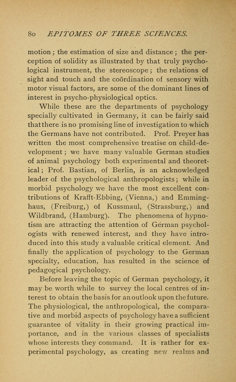 motion; the estimation of size and distance; the per- ception of soHdity as illustrated by that truly psycho- logical instrument, the stereoscope; the relations of sight and touch and the coordination of sensory with motor visual factors, are some of the dominant lines of interest in psycho-physiological optics. While these are the departments of psychology specially cultivated in Germany, it can be fairly said that there is no promising line of investigation to which the Germans have not contributed. Prof. Preyer has written the most comprehensive treatise on child-de- velopment ; we have many valuable German studies of animal psychology both experimental and theoret- ical ; Prof. Bastian, of Berlin, is an acknowledged leader of the psychological anthropologists; while in morbid psychology we have the most excellent con- tributions of Krafft-Ebbing, (Vienna,) and Emming- haus, (Freiburg,) of Kussmaul, (Strassburg,) and Wildbrand, (Hamburg). The phenomena of hypno- tism are attracting the attention of German psychol- ogists with renewed interest, and they have intro- duced into this study a valuable critical element. And finally the application of psychology to the German specialty, education, has resulted in the science of pedagogical psychology. Before leaving the topic of German psychology, it may be worth while to survey the local centres of in- terest to obtain the basis for an outlook upon the future. The physiological, the anthropological, the compara- tive and morbid aspects of psychology have a sufficient guarantee of vitality in their growing practical im- portance, and in the various classes of specialists whose interests they command. It is rather for ex- perimental psychology, as creating new realms and
