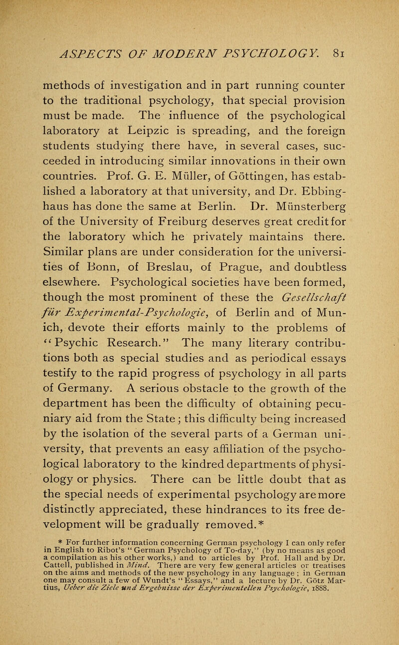 methods of investigation and in part running counter to the traditional psychology, that special provision must be made. The influence of the psychological laboratory at Leipzic is spreading, and the foreign students studying there have, in several cases, suc- ceeded in introducing similar innovations in their own countries. Prof. G. E. Miiller, of Gottingen, has estab- lished a laboratory at that university, and Dr. Ebbing- haus has done the same at Berlin. Dr. Miinsterberg of the University of Freiburg deserves great credit for the laboratory which he privately maintains there. Similar plans are under consideration for the universi- ties of Bonn, of Breslau, of Prague, and doubtless elsewhere. Psychological societies have been formed, though the most prominent of these the Gesellschaft fiir Experimental-Psychologie, of Berlin and of Mun- ich, devote their efforts mainly to the problems of '^Psychic Research. The many literary contribu- tions both as special studies and as periodical essays testify to the rapid progress of psychology in all parts of Germany. A serious obstacle to the growth of the department has been the difficulty of obtaining pecu- niary aid from the State; this difficulty being increased by the isolation of the several parts of a German uni- versity, that prevents an easy affiliation of the psycho- logical laboratory to the kindred departments of physi- ology or physics. There can be little doubt that as the special needs of experimental psychology are more distinctly appreciated, these hindrances to its free de- velopment will be gradually removed.'*' * For further information concerning German psychology I can only refer in English to Ribot's  German Psychology of To-day, (by no means as good a compilation as his other works,) and to articles by Prof. Hall and by Dr. Cattell, published in Mind. There are very few general articles or treatises on the aims and methods of the new psychology in any language ; in German one may consult a few of Wundt's Essays, and a lecture by Dr. Gotz Mar- tins, Ueber die Ziele und Ergebnisse der Experimentellen Psychologic, 1888.