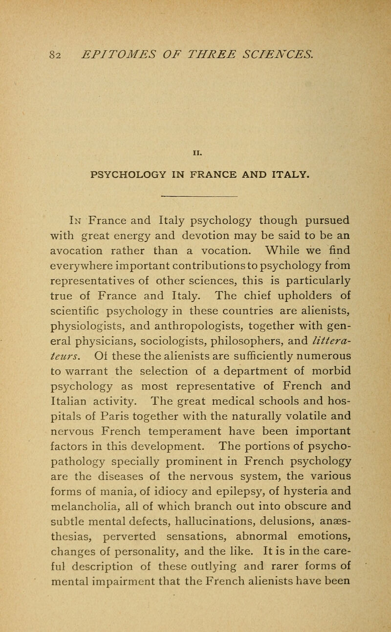 II. PSYCHOLOGY IN FRANCE AND ITALY. In France and Italy psychology though pursued with great energy and devotion may be said to be an avocation rather than a vocation. While we find everywhere important contributions to psychology from representatives of other sciences, this is particularly true of France and Italy. The chief upholders of scientific psychology in these countries are alienists, physiologists, and anthropologists, together with gen- eral physicians, sociologists, philosophers, and littera- teurs. Oi these the alienists are sufficiently numerous to warrant the selection of a department of morbid psychology as most representative of French and Italian activity. The great medical schools and hos- pitals of Paris together with the naturally volatile and nervous French temperament have been important factors in this development. The portions of psycho- pathology specially prominent in French psychology are the diseases of the nervous system, the various forms of mania, of idiocy and epilepsy, of hysteria and melancholia, all of which branch out into obscure and subtle mental defects, hallucinations, delusions, anaes- thesias, perverted sensations, abnormal emotions, changes of personality, and the like. It is in the care- ful description of these outlying and rarer forms of mental impairment that the French alienists have been