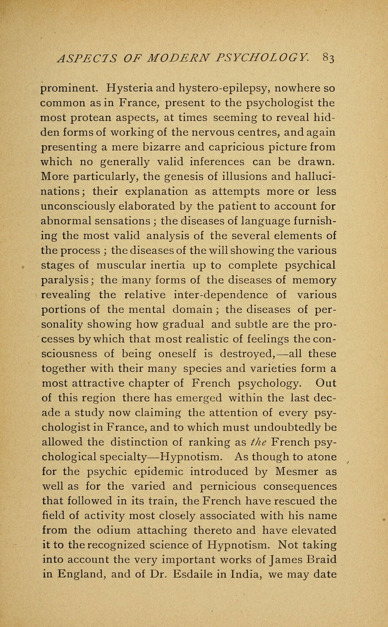 prominent. Hysteria and hystero-epilepsy, nowhere so common as in France, present to the psychologist the most protean aspects, at times seeming to reveal hid- den forms of working of the nervous centres, and again presenting a mere bizarre and capricious picture from which no generally valid inferences can be drawn. More particularly, the genesis of illusions and halluci- nations; their explanation as attempts more or less unconsciously elaborated by the patient to account for abnormal sensations ; the diseases of language furnish- ing the most valid analysis of the several elements of the process ; the diseases of the will showing the various stages of muscular inertia up to complete psychical paralysis; the many forms of the diseases of memory revealing the relative inter-dependence of various portions of the mental domain; the diseases of per- sonality showing how gradual and subtle are the pro- cesses by which that most realistic of feelings the con- sciousness of being oneself is destroyed,—all these together with their many species and varieties form a most attractive chapter of French psychology. Out of this region there has emerged within the last dec- ade a study now claiming the attention of every psy- chologist in France, and to which must undoubtedly be allowed the distinction of ranking as the French psy- chological specialty—Hypnotism. As though to atone for the psychic epidemic introduced by Mesmer as well as for the varied and pernicious consequences that followed in its train, the French have rescued the field of activity most closely associated with his name from the odium attaching thereto and have elevated it to the recognized science of Hypnotism. Not taking into account the very important works of James Braid in England, and of Dr. Esdaile in India, we may date