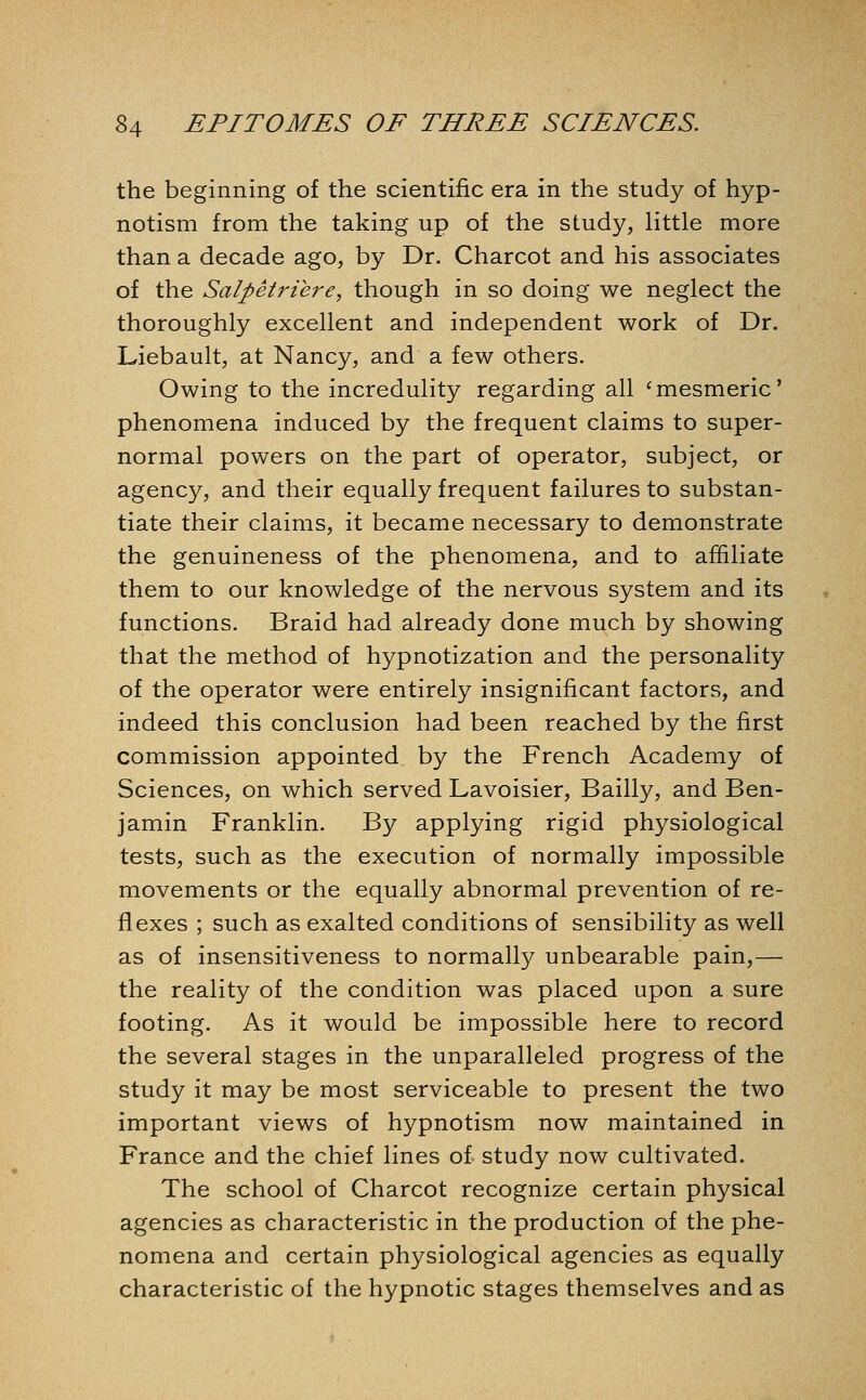 the beginning of the scientific era in the study of hyp- notism from the taking up of the study, little more than a decade ago, by Dr. Charcot and his associates of the Salpetriere, though in so doing we neglect the thoroughly excellent and independent work of Dr. Liebault, at Nancy, and a few others. Owing to the incredulity regarding all 'mesmeric' phenomena induced by the frequent claims to super- normal powers on the part of operator, subject, or agency, and their equally frequent failures to substan- tiate their claims, it became necessary to demonstrate the genuineness of the phenomena, and to affiliate them to our knowledge of the nervous system and its functions. Braid had already done much by showing that the method of hypnotization and the personality of the operator were entirely insignificant factors, and indeed this conclusion had been reached by the first commission appointed by the French Academy of Sciences, on which served Lavoisier, Bailly, and Ben- jamin Franklin. By applying rigid physiological tests, such as the execution of normally impossible movements or the equally abnormal prevention of re- flexes ; such as exalted conditions of sensibility as well as of insensitiveness to normally unbearable pain,— the reality of the condition was placed upon a sure footing. As it would be impossible here to record the several stages in the unparalleled progress of the study it may be most serviceable to present the two important views of hypnotism now maintained in France and the chief lines of study now cultivated. The school of Charcot recognize certain physical agencies as characteristic in the production of the phe- nomena and certain physiological agencies as equally characteristic of the hypnotic stages themselves and as