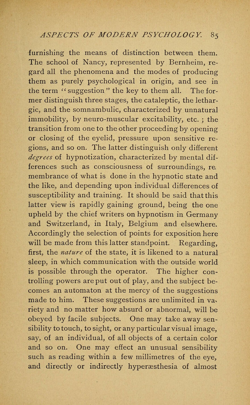 furnishing the means of distinction between them. The school of Nancy, represented by Bernheim, re- gard all the phenomena and the modes of producing them as purely psychological in origin, and see in the term ^^ suggestion  the key to them all. The for- mer distinguish three stages, the cataleptic, the lethar- gic, and the somnambulic, characterized by unnatural immobility, by neuro-muscular excitability, etc. ; the transition from one to the other proceeding by opening or closing of the eyelid, pressure upon sensitive re- gions, and so on. The latter distinguish only different degrees of hypnotization, characterized by mental dif- ferences such as consciousness of surroundings, re, membrance of what is done in the hypnotic state and the like, and depending upon individual differences of susceptibility and training. It should be said that this latter view is rapidly gaining ground, being the one upheld by the chief writers on hypnotism in Germany and Switzerland, in Italy, Belgium and elsewhere. Accordingly the selection of points for exposition here will be made from this latter standpoint. Regarding, first, the natiLre of the state, it is likened to a natural sleep, in which communication with the outside world is possible through the operator. The higher con- trolling powers are put out of play, and the subject be- comes an automaton at the mercy of the suggestions made to him. These suggestions are unlimited in vax riety and no matter how absurd or abnormal, will be obeyed by facile subjects. One may take away sen- sibility to touch, to sight, or any particular visual image, say, of an individual, of all objects of a certain color and so on. One may efiect an unusual sensibility such as reading within a few millimetres of the eye, and directly or indirectly hyperaesthesia of almost