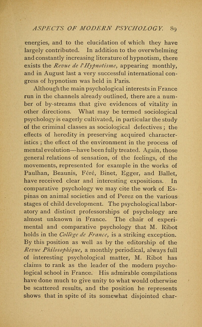 energies, and to the elucidation of which they have largely contributed. In addition to the overwhelming and constantly increasing literature of hypnotism, there exists the Revue de rHyp7iotisme, appearing monthly, and in August last a very successful international con- gress of hypnotism was held in Paris. Although the main psychological interests in France run in the channels already outlined, there are a num- ber of by-streams that give evidences of vitality in other directions. What may be termed sociological psychology is eagerly cultivated, in particular the study of the criminal classes as sociological defectives; the effects of heredity in preserving acquired character- istics j the effect of the environment in the process of mental evolution—have been fully treated. Again, those general relations of sensation, of the feelings, of the movements, represented for example in the works of Paulhan, Beaunis, Fere, Binet, Egger, and Ballet, have received clear and interesting expositions. In comparative psychology we may cite the work of Es- pinas on animal societies and of Perez on the various stages of child development. The psychological labor- atory and distinct professorships of psychology are almost unknown in France. The chair of experi- mental and comparative psychology that M. Ribot holds in the College de France, is a striking exception. By this position as well as by the editorship of the Revue Philosophique, a monthly periodical, always full of interesting psychological matter, M. Ribot has claims to rank as the leader of the modern psycho- logical school in France. His admirable compilations have done much to give unity to what would otherwise be scattered results, and the position he represents shows that in spite of its somewhat disjointed char-