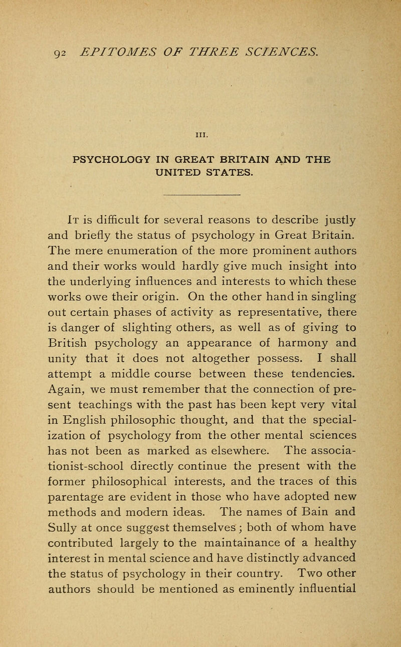 III. PSYCHOLOGY IN GREAT BRITAIN AND THE UNITED STATES. It is difficult for several reasons to describe justly and briefly the status of psychology in Great Britain. The mere enumeration of the more prominent authors and their works would hardly give much insight into the underlying influences and interests to which these works owe their origin. On the other hand in singling out certain phases of activity as representative, there is danger of slighting others, as well as of giving to British psychology an appearance of harmony and unity that it does not altogether possess. I shall attempt a middle course between these tendencies. Again, we must remember that the connection of pre- sent teachings with the past has been kept very vital in English philosophic thought, and that the special- ization of psychology from the other mental sciences has not been as marked as elsewhere. The associa- tionist-school directly continue the present with the former philosophical interests, and the traces of this parentage are evident in those who have adopted new methods and modern ideas. The names of Bain and Sully at once suggest themselves; both of whom have contributed largely to the maintainance of a healthy interest in mental science and have distinctly advanced the status of psychology in their country. Two other authors should be mentioned as eminently influential