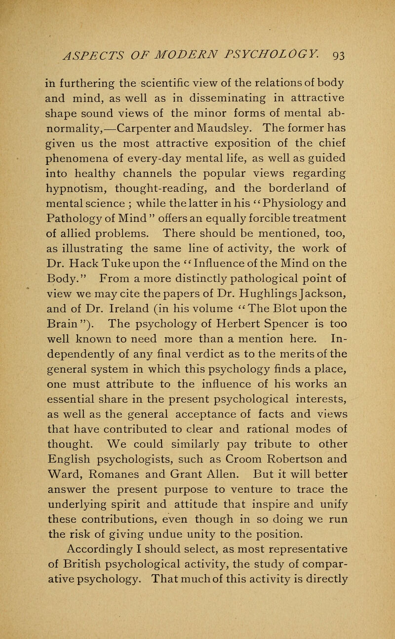 in furthering the scientific view of the relations of body and mind, as well as in disseminating in attractive shape sound views of the minor forms of mental ab- normality,—Carpenter and Maudsley. The former has given us the most attractive exposition of the chief phenomena of every-day mental life, as well as guided into healthy channels the popular views regarding hypnotism, thought-reading, and the borderland of mental science ; while the latter in his ^^ Physiology and Pathology of Mind  offers an equally forcible treatment of allied problems. There should be mentioned, too, as illustrating the same line of activity, the work of Dr. Hack Tuke upon the ^' Influence of the Mind on the Body. From a more distinctly pathological point of view we may cite the papers of Dr. Hughlings Jackson, and of Dr. Ireland (in his volume ^^The Blot upon the Brain ). The psychology of Herbert Spencer is too well known to need more than a mention here. In- dependently of any final verdict as to the merits of the general system in which this psychology finds a place, one must attribute to the influence of his works an essential share in the present psychological interests, as well as the general acceptance of facts and views that have contributed to clear and rational modes of thought. We could similarly pay tribute to other English psychologists, such as Croom Robertson and Ward, Romanes and Grant Allen. But it will better answer the present purpose to venture to trace the underlying spirit and attitude that inspire and unify these contributions, even though in so doing we run the risk of giving undue unity to the position. Accordingly I should select, as most representative of British psychological activity, the study of compar- ative psychology. That much of this activity is directly