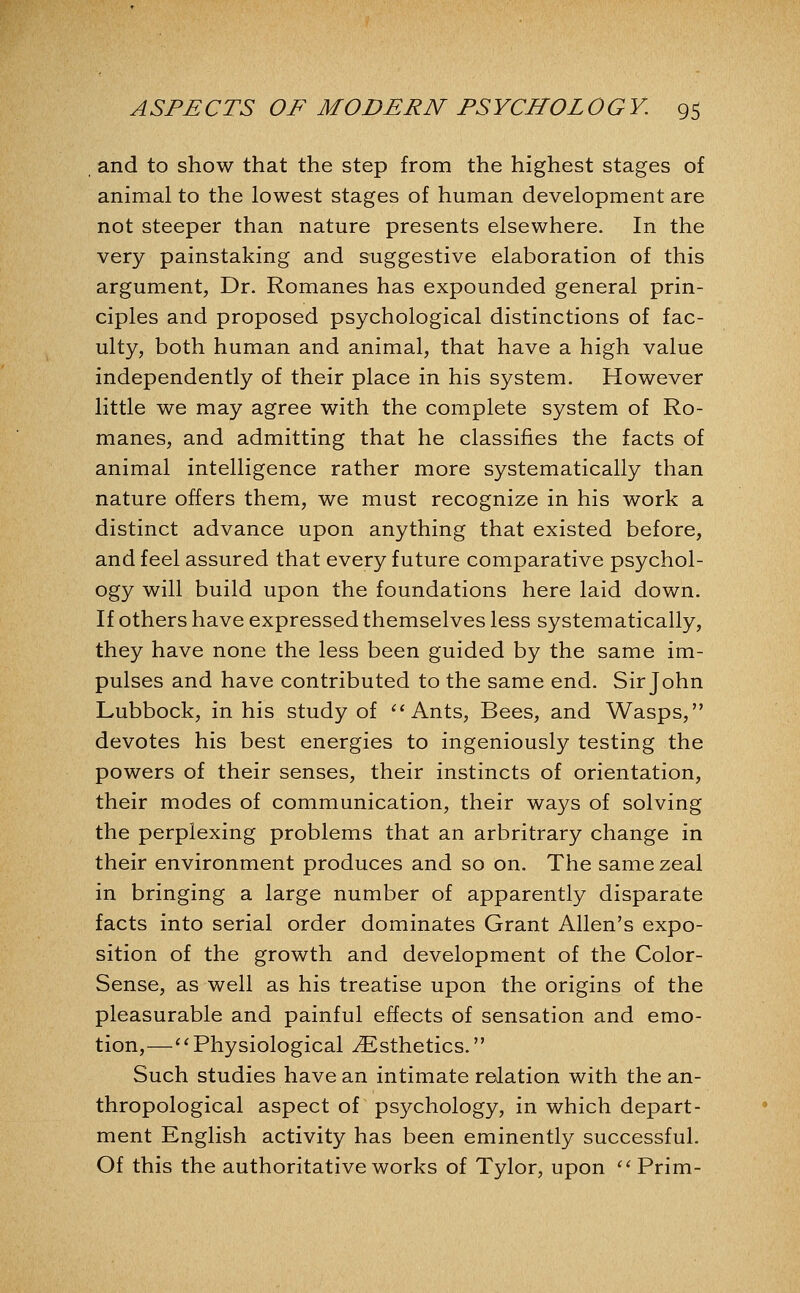 and to show that the step from the highest stages of animal to the lowest stages of human development are not steeper than nature presents elsewhere. In the very painstaking and suggestive elaboration of this argument, Dr. Romanes has expounded general prin- ciples and proposed psychological distinctions of fac- ulty, both human and animal, that have a high value independently of their place in his system. However little we may agree with the complete system of Ro- manes, and admitting that he classifies the facts of animal intelligence rather more systematically than nature offers them, we must recognize in his work a distinct advance upon anything that existed before, and feel assured that every future comparative psychol- ogy will build upon the foundations here laid down. If others have expressed themselves less systematically, they have none the less been guided by the same im- pulses and have contributed to the same end. Sir John Lubbock, in his study of ''Ants, Bees, and Wasps, devotes his best energies to ingeniously testing the powers of their senses, their instincts of orientation, their modes of communication, their ways of solving the perplexing problems that an arbritrary change in their environment produces and so on. The same zeal in bringing a large number of apparently disparate facts into serial order dominates Grant Allen's expo- sition of the growth and development of the Color- Sense, as well as his treatise upon the origins of the pleasurable and painful effects of sensation and emo- tion,—''Physiological ^Esthetics. Such studies have an intimate relation with the an- thropological aspect of psychology, in which depart- ment English activity has been eminently successful. Of this the authoritative works of Tylor, upon Prim-