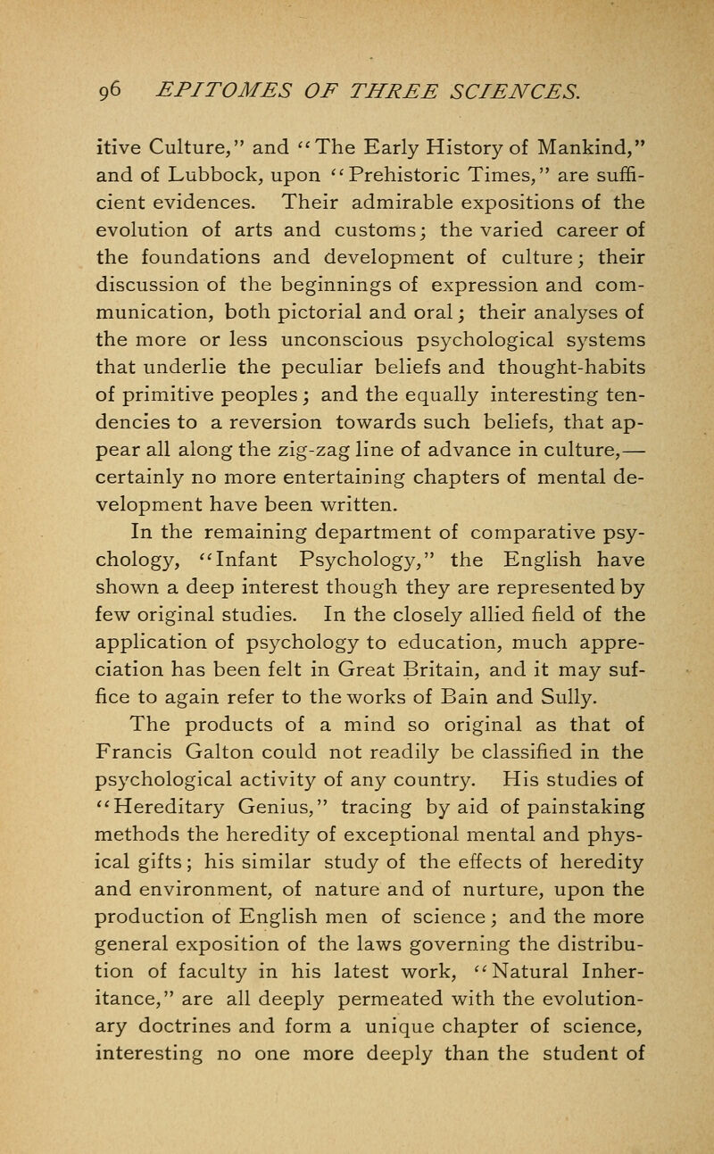 itive Culture, and ^'The Early History of Mankind, and of Lubbock, upon ^^Prehistoric Times, are suffi- cient evidences. Their admirable expositions of the evolution of arts and customs; the varied career of the foundations and development of culture; their discussion of the beginnings of expression and com- munication, both pictorial and oral; their analyses of the more or less unconscious psychological systems that underlie the peculiar beliefs and thought-habits of primitive peoples ; and the equally interesting ten- dencies to a reversion towards such beliefs, that ap- pear all along the zig-zag line of advance in culture,— certainly no more entertaining chapters of mental de- velopment have been written. In the remaining department of comparative psy- chology, '^Infant Psychology, the English have shown a deep interest though they are represented by few original studies. In the closely allied field of the application of psychology to education, much appre- ciation has been felt in Great Britain, and it may suf- fice to again refer to the works of Bain and Sully. The products of a mind so original as that of Francis Galton could not readily be classified in the psychological activity of any country. His studies of ''Hereditary Genius, tracing by aid of painstaking methods the heredity of exceptional mental and phys- ical gifts; his similar study of the effects of heredity and environment, of nature and of nurture, upon the production of English men of science; and the more general exposition of the laws governing the distribu- tion of faculty in his latest work, ''Natural Inher- itance, are all deeply permeated with the evolution- ary doctrines and form a unique chapter of science, interesting no one more deeply than the student of