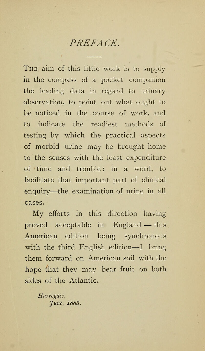 PRE FA CE. The aim of this little work is to supply in the compass of a pocket companion the leading data in regard to urinary observation, to point out what ought to be noticed in the course of work, and to indicate the readiest methods of testing by which the practical aspects of morbid urine may be brought home to the senses with the least expenditure of time and trouble: in a word, to facilitate that important part of clinical enquiry—the examination of urine in all cases. My efforts in this direction having proved acceptable in England — this American edition being synchronous with the third English edition—I bring them forward on American soil with the hope that they may bear fruit on both sides of the Atlantic. Harrogate, June, 1885.